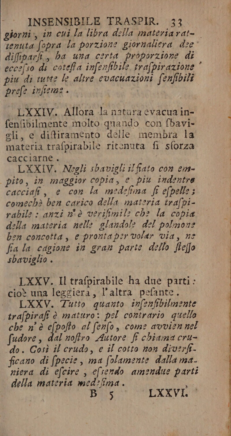 difiparfi., ba una certa proporzione di piu di tutte le altre evacuazioni fenfibili prefe infieme . “LXXIV. Allora la natura evacua in- fenübilmente molto quando con fbavi- sli, e difiramento delle membra la materia trafpirabile ritenuta fi sforza cacciarne . | LXXIV. Negli sbavigli il fiato con em- | pito, in maggior copia, e piu indentre cacciafi, e con la medefima fi e(pelle ; comechè ben carico della materia trafpi- rabile : anzi n'è verifimil: che la copia della materia nelle | glandole del polmone bon concotta , e prontaper volar via, ne fia la cagione in gram parte dello fleffo sbaviglio . LXXV. Il trafpirabile ha due parti: cioè una leggiera, l'altra pefante. LXXV. Tutto quanto infenfibilmente \trafpirafi è maturo: pel contrario quello che n è efpofto al fenfo, come avvien nel fudore , dal nofiro Autore ff chiama cru- do. Così il crudo, e il cotto non div:rft- ficano di [pecie , ma folamente dalla ma. niera di efcire , efsendo amendue parti della materia med?fîma . à B 5 LXXVI.