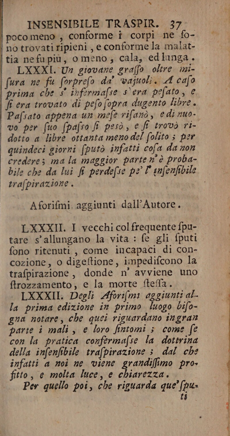 de^ und INSENSIBILE TRASPIR. 37- poco meno , conforme t corpi ne fo- no trovati ripieni , e conforme la malat- | tia nefu pid, o meno; cala, edlunga. | LXXXI. Un giovane graffo oltre. mi- fura ne fu forprefo da ‘vajuoli, A cafo | prima che 3 infermafse s'era pefato, e fi era trovato di pefo fopra dugento libre. Pafsato appena un mefe rifarò, edi nuo- | vo per (uo (pafso fi peso, e fi trovò ri- dotto a libre ottanta meno del folito ; per | quindeci giorni (putò infatti cofa da non crederes ma la maggior parte n° è proba- bile che da lui fi perde[se pz T aufenfibile trafpirazione . Aforifmi. aggiunti dall'Autore.. LXXXII. I vecchi col frequente fpu- tare s'allungano la vita : fe gli fputi . fono ritenuti , come incapaci di con- cozione, o digeftione, impedifcono la trafpirazione , donde n' avviene uno ftrozzamento, e la morte fteffa. LXXXII. Degli Aforif(mi aggiunti al- la prima edizione in primo luogo bifo- gna notare, che quei riguardano ingran parte i mali , e loro fintomi ; come fe con la pratica confermafse la dottrina della infenfibile trafpirazione ; dal cbe infatti a noi ne viene grandifimo pro fitto, e molta luce, e chiarezza. Per quello poi, che riguarda que [pua i i