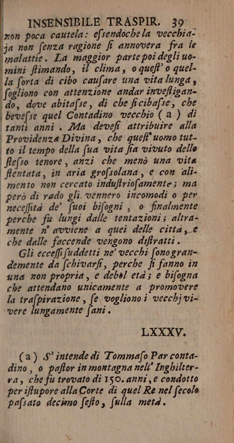 zon poca cautela: efsendoche la vecchia- ja non fenza ragione fi annovera fra le malattie. La maggior parte poi degli uo- mini flimando, il clima, oqueff o quel- la forta di cibo caufare una vita lunga | fogliono con attenzione andar invefligan- ‘do, dove abita(se, di che ficibafse, che | Bevef. se quel Contadino vecchio (a ) di | tanti anni . Ma deveh attribuire alla | Providenza Divina, che queff' uomo tut- to il tempo della (ua vita fra vivuto delle flefso tenore, anzi che menò una vita | flentata, in aria grofsolana, e con ali- mento nen cercato induflrio[amente ; ma | però di rado gli. vennero incomodi o per neceffità de (uoi bifogmi , o finalmente | perche fu lungi dalle tentazioni; altra- mente n° avviene a quei delle citta, e che dalle faccende vengono diftratti . Gli ecceffi (uddetti ne vecchi fonogran- demente da fchivarfi, perche fi fanno in una non propria, e deba età; e bifogna che attendano unicamente a promovere la seine fe. vogliono i vecchj vi- ‘vere lungamente fani. LXXXV. (a) .$ intende di Tommafo Par conta- dino, o paflor in montagna nell Inghilter- va, che fu trovato di 150. anni ,e condotto per iflupore alla Corte di quel Re nel fecolo pafsato decimo fefto, (ulla meta.