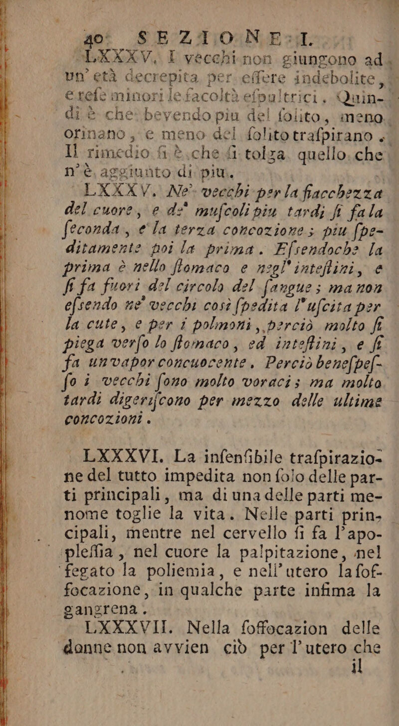E 40 SEZIONE:I LXXXV. I vecchi non giungono ad; un'età decrepita per effere indebolite , 7 € refe minori le facoltà efpultrici, Quin-® di è che: bevendo piu del folito, meno. orinano, e meno del folito trafpirano +. Il rimedio fi è che fi tolza. quello. che n'è aggiunto di piu. si LXXXV. Ne vecchi perla fiacchezza del cuore, e d:° mufcoli piu tardi fi fala feconda, e Ia terza concoziones piu fpe- ditamente poi la prima. F[rendocbe [a prima è nello flomaco e nogl'inteflini, e fi fa fuori del circola del (angues ma non efsendo ne vecchi così (pedita l'ufcita per la cute, e per i polmoni, perciò molto ft piega verfo lo fomaco, ed inteffini, e ff fa unvaporconcuocente. Perciò benefpef- fo i vecchi fono molto voracis ma molta tardi digerifcono per mezzo delle ultime CONCOZIONI . LXXXVI. La infenfibile trafpirazio- ne del tutto impedita non folo delle par- ti principali, ma di una delle parti me- nome toglie la vita. Nelle parti prin- . Cipali, mentre nel cervello fi fa l’apo- ‘ :pleffia , nel cuore la palpitazione , nel fegato la poliemia, e nell utero la fof- focazione, in qualche parte infima la gangrena. LXXXVII. Nella foffocazion delle donne non avvien cio per l’utero Ene 1