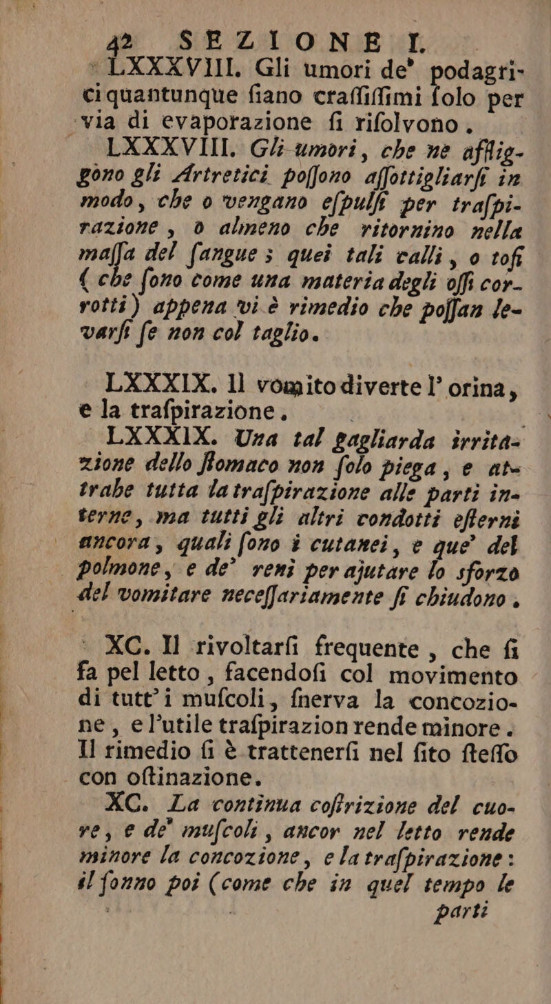 LXXXVIII. Gli umori de’ podagri- ciquantunque fiano craffiffimi folo per LXXXVIII. Gli umori, che ne afllig- gono gli Artretici po[fono affottigliarft in modo, che o vengano efpulfi per trafpi- razione , d almeno che ritornino nella mafa del fangue 5 quei tali calli, o tofi ( che fono come una materia degli offi cor- rotti) appena vi è rimedio che poffan le- varfi fe non col taglio. LXXXIX. ll vomitodiverte l’ orina, e la trafpirazione. | : LXXXIX. Uza tal gagliarda îrrita- zione dello flomaco non folo piega, e at- trahe tutta la trafpirazione alle parti in- terne, ma tutti gli altri condotti eflerni ancora, quali fono i cutanei, e que’ del polmone, e de’ reni per ajutare lo sforzo ` XC. Il rivoltarfi frequente , che fi fa pel letto, facendofi col movimento di tutt i mufcoli, fnerva la concozio- ne, el'utile trafpirazion rende minore . Il rimedio fi è tratteneríi nel fito fteffo con oftinazione. XC. La continua coflrizione del cuo- ve, e dè mufcoli, ancor nel letto rende minore la concozione, e latrafpirazione : il fonno poi (come che in quel tempo le i i parti