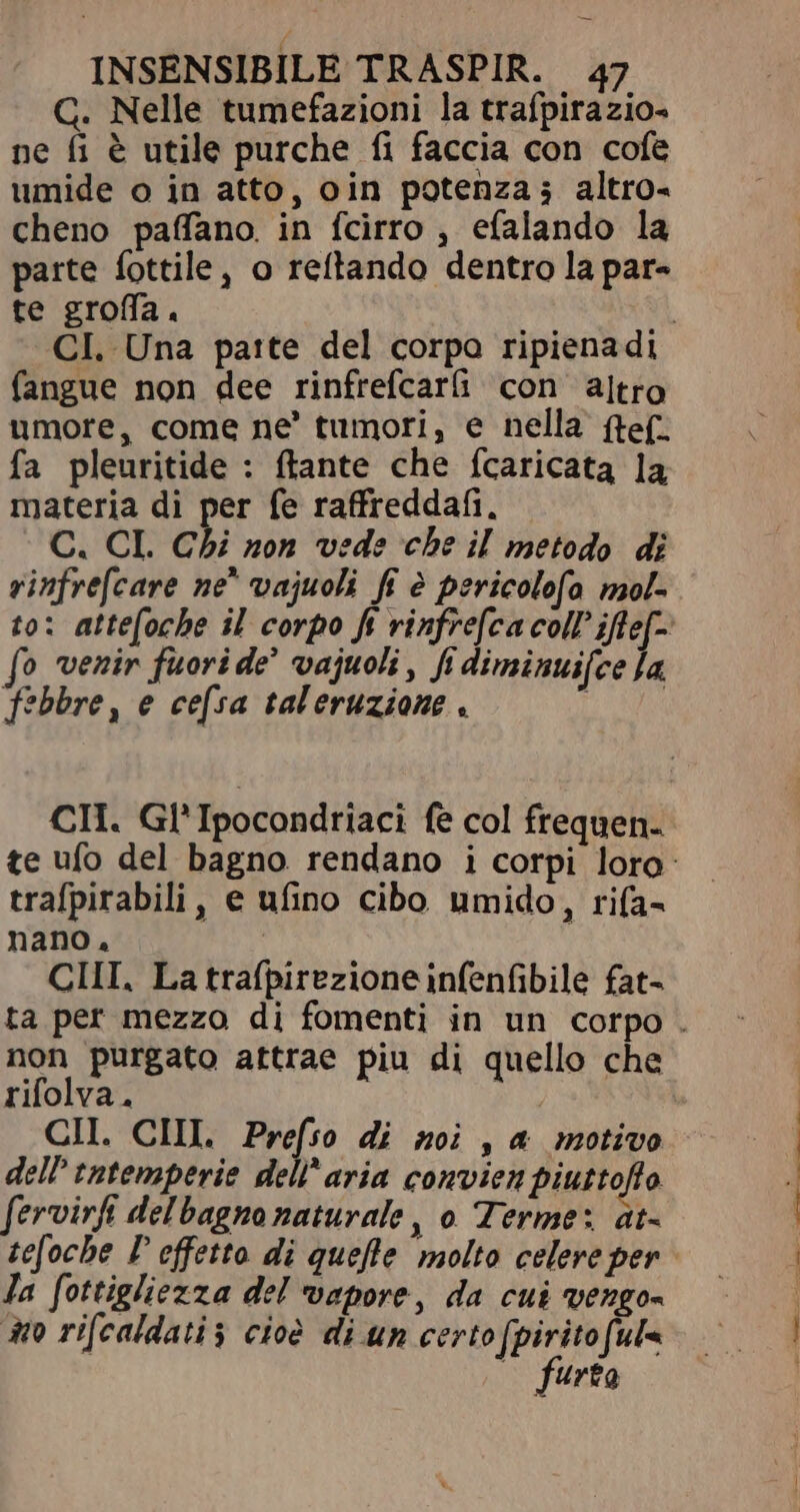 G. Nelle tumefazioni la trafpirazio- ne fi è utile purche fi faccia con cofe umide o in atto, oin potenza; altro- cheno paffano. in fcirro , efalando la parte fottile, o reftando dentro la par- te groffa. CI. Una parte del corpo ripienadi fangue non dee rinfrefcarü con altro umore, come ne’ tumori, e nella (tef. fa pleuritide : ftante che fcaricata la materia di per fe raffreddafi. C. CL. Chi non vede che il metodo di rinfrefcare ne^ vajuoli fi è pericolofo mol- to: attefoche il corpo ft vinfre[ca coll ifte[- fo venir fuori de’ vajuoli, fi diminui[ce Ja febbre, e cefsa taleruzione . WALT CH. Gl'Ipocondriaci fe col frequen. te ufo del bagno rendano i corpi loro: trafpirabili, e ufino cibo umido, rifa- nano, CHI., La trafpirezione infenfibile fat- ta per mezzo di fomenti in un corpo . non purgato attrae piu di quello che rifolva. CII. CIII Prefso di moi , a motivo dell tatemperie dell’aria convien piuttoffo fervirfi delbagno naturale, o Terme: at- tefoche P effetto di quefle molto celere per Ja fottigliezza del vapore, da cui vengos Ho ri[caldatis cioè di un certo fpirito[ul« (o furto