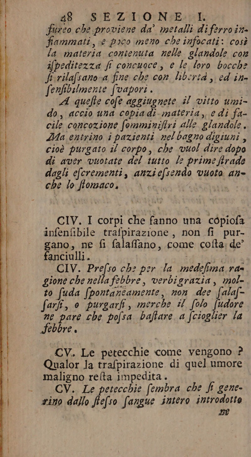dB SUE ZANO N Eii fureo che proviene da! metalli di ferro in» fammati «e poco meno cbe infocati: così la materia contenuta nelle glandole com ifpeditezza fi concuoce, e le loro bocche Jt vila[sano-a fine che con libertà , ed ine fenfibilmente (vapori . A quefle cofe aggiugnete il vitto umi- do, accio una copia di materia, e di fa- cile concozione fomminifivi alle glandole. Ma entrino i pazienti pel bagno digiuni, cioè purgato il corpo, che vuol dire dopo di aver vuotate del tutto l: prime firade dagli e[crementi, anziefsendo vuota an= che lo flomaco, e CIV. I corpi che fanno una cópiofa infenfibile trafpirazione , non fi pur- gano, ne fi falaffano, come colta; de’ fanciulli. CA CIV. Erto ch: per la medefima raa gione che nella febbre, verbigrazia, mol- to fuda (pontaneamente, non dee fala(- farfi, o purgarfi, merche il folo [udore ne pare che pofsa baftare a (cioglier la Febbre . CV. Le petecchie come vengono ? Qualor la trafpirazione di quel umore maligno re(ta impedita. . . CV. Le petecchie fembra che fi gene- sino dallo fiefso (angue intero introdotto né