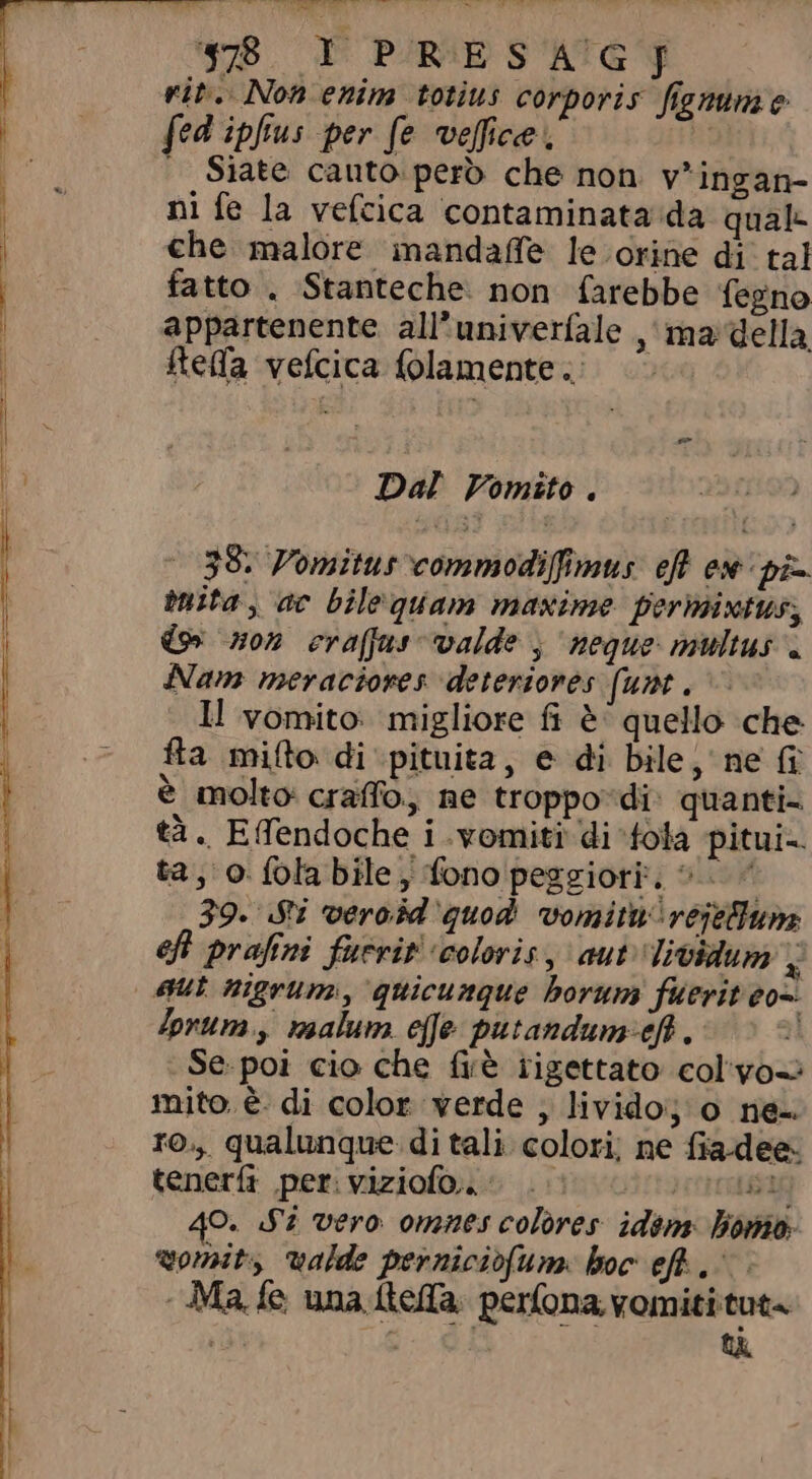 4:8 YI PRESAG]J rit. Non enim totius corporis fremme fed ipfius per fe veffice , | | Siate cauto pero che non. v'ingan- ni fe la vefcica contaminata da qual: che malore inandaffe le orine di tal fatto . Stanteche. non farebbe fegno appartenente all’univerfale ,' ma della Rela vefcica lamente. Dal Vomito. | 38. P'omitus commodiffimus: eff ex: pò ita, ac bilequam maxime permintus, (9 non craffus valde , neque: multus . Nam meraciores deteriores (unt. ll vomito: migliore fi è quello che fta mifto di pituita, e di bile, ne fi è molto craffo, ne troppo-di- quanti- tà. Effendoche i .vomiti di fola pitui- ta, o fola bile , fono peggiori. ^ | 39. Si veroód quod vomitnvejellum eft prafini fuerit coloris, aut lividum x lorum, malum effe putandum-efh.- Se.poi cio che frè rigettato colyo-: mito. è. di color verde , livido; o ne ro., qualunque. di tali colori; ne fiadee teneri per viziofos ^ i 0000 O. ST vero omnes colores. idim bomo. vomit, valde perniciofum boc eft «Ma fe una kefa perfona vomiti tut« | A ti