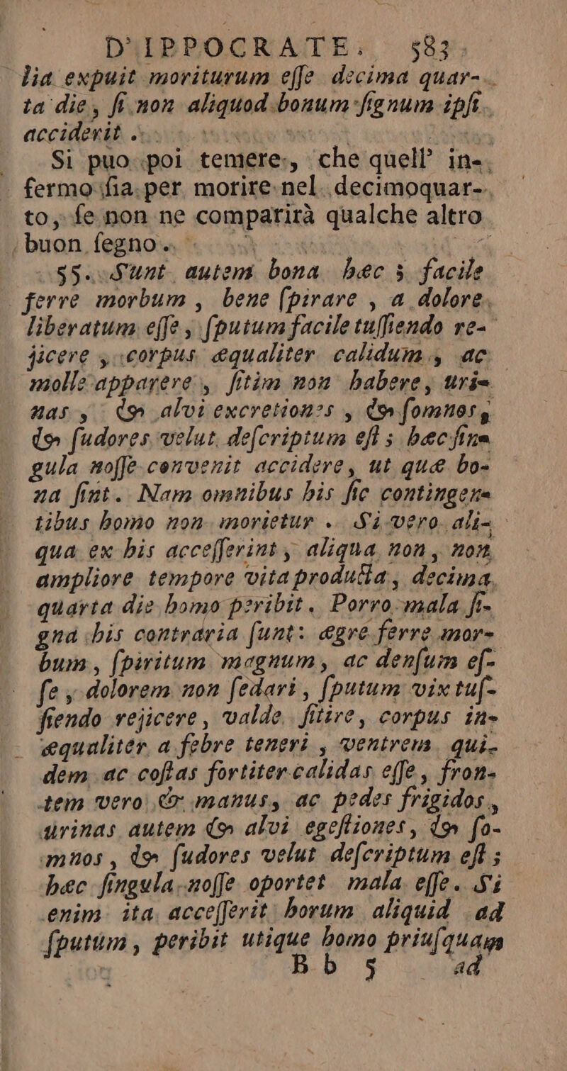 dia expuit moriturum efe decima quar-.. ta die, finon aliquod bonum fignum ipft . tociens. Aste tu oes et UN = Si puo. poi temere, che quell’ in, | fermo ifia. per. morire. nel. decimoquar-. to, fe non ne comparirà qualche altro buon fegno..- à xw S s5. Sunt. autem bona bec 3 facile ferre morbum , bene (pirare , a dolore. liberatum effe , (putum facile tuffiendo rea jicere y corpus. equaliter. calidum , ac molle appayeve y. fitim non babere, urie nas y dn alvi excretionss y dov fomnos, (o fudores velut, defcriptum ef s becfine gula nofe- convenit accidere, ut que bo- za fint. Nam omnibus bis fte contingens tibus bomo non morietur «2 vero alis - qua ex his acceferinty aliqua non, non ampliore tempore vita produlia , decima, quarta die bomo peribit. Porro -mala fi- gna «his contraria (unt: &amp;gre ferre anor- bum, (piritum magnum, ac denfum ef- fe dolorem non fedari , fputum vix tuf- fendo vejicere , valde. fitire, corpus inə «equaliter, a febre teneri , ventrem. qui. dem ac coflas fortiter. calidas effe, fron- tem vero, &amp;r manus, ac pedes frigidos., dirinas autem &gt; alvi egefliones , do» fo- imnos, d» fudores velut defcriptum eft ; hec fingula.-aoffe oportet mala. effe. Si enim ita. acce[Jerit: borum aliquid ad fputum, peribit tique dano priufquag ry on