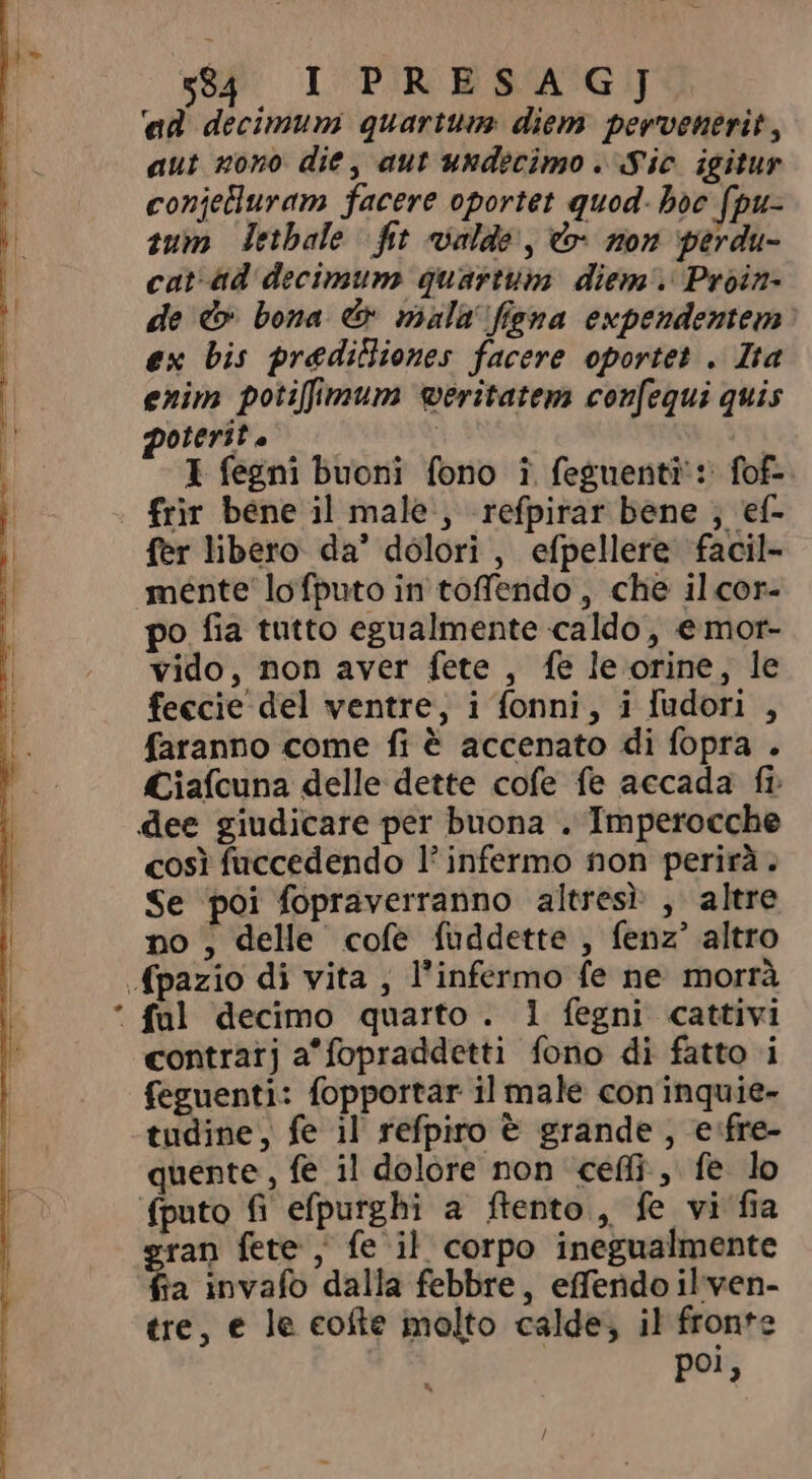 ‘ad decimum quartum: diem pervenerit, aut nono die, aut undecimo . Sic igitur conjeturam facere oportet quod- boc fpu- tum detbale fit valde , &amp; non perdu- cat ad decimum quartum diem Proin- de &amp; bona &amp; mala figna expendentem ex bis prediBiones facere oportet . Ita enim potiffimum weritatem confequi quis poterit i 1 fegni buoni fono î feguenti s fof- frir bene il male , refpirar bene ; ef- fer libero da’ dolori, efpellere facil- mente lofputo in toffendo , che il cor- po fia tutto egualmente caldo, emor- vido, non aver fete , fe le orine, le feccie del ventre, i fonni, i fudori , faranno come fi è accenato di fopra . Ciafcuna delle dette cofe fe accada fr dee giudicare per buona . Imperocche così fuccedendo l’ infermo non perirà» Se poi fopraverranno altresì , altre no, delle cofe fuddette , fenz' altro (pazio di vita , l'infermo fe ne morrà * ful decimo quarto. 1 fegni cattivi contratj a'fopraddetti fono di fatto i feguenti: fopportar il male coninquie- tudine, fe il refpiro è grande , e fre- quente, fe il dolore non “cef, fe lo fputo fi efpurghi a ftento , fe vi fia gran fete , fe il corpo inegualmente fia invafo dalla febbre, effendo il ven- tre, e le cofte molto calde, il fronte pol,