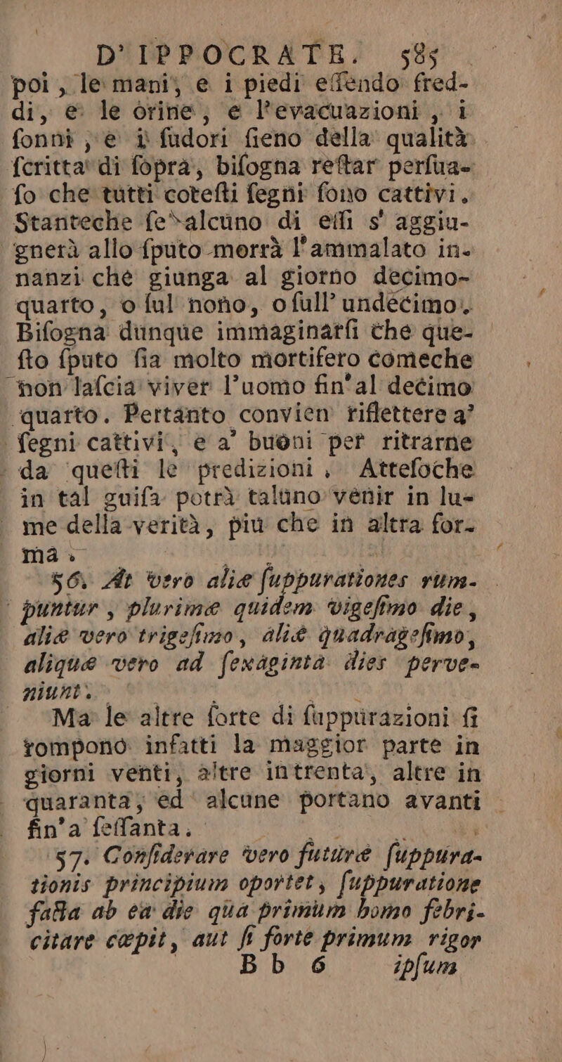pol, le mani, e i piedi edendo fred- di, € le orine, e l'evacuazioni , i fonni ,e i fudori fieno della qualità fcritta' di fopra, bifogna reftar perfua- fo che tutti cotefti fegni fono cattivi. Stanteche fe^alcüno di eifi s aggiu- ‘‘gnerà allo {puto morrà l'ammalato in- nanzi che giunga al giorno decimo- quarto, o ful nono, ofull’ undécimo.. Bifogna dunque immaginarfi che que- - fto fputo fia molto mortifero comeche hon lafcia viver l'uomo fin'al decimo ‘quarto. Pertanto convien riflettere a’ . fegni cattivi, e a' buóni per ritrarne . da quefti le predizioni , Attefoche in tal guifa potrà talüno venir in lu- . me della verità, piu che in altra for. uma. ala pi $6. At ‘vero alie fuppurationes rum- &lt; puntur , plurime quidem vigefimo die, alie vero trigefimo, áli quadragefimo, alique vero ad fexaginta. dies perves nium» e MUI | “Ma le altre forte di fappurazioni fi tompono infatti la maggior parte in giorni venti, altre intrenta, altre in quaranta, ed alcune portano avanti fin'a feffanta, e. x l $7. Confiderare ‘vero future (uppura- tionis principium oportet, fuppuratione falla ab ew die qua primum bomo febri- citare cepit, aut fi forte primum rigor