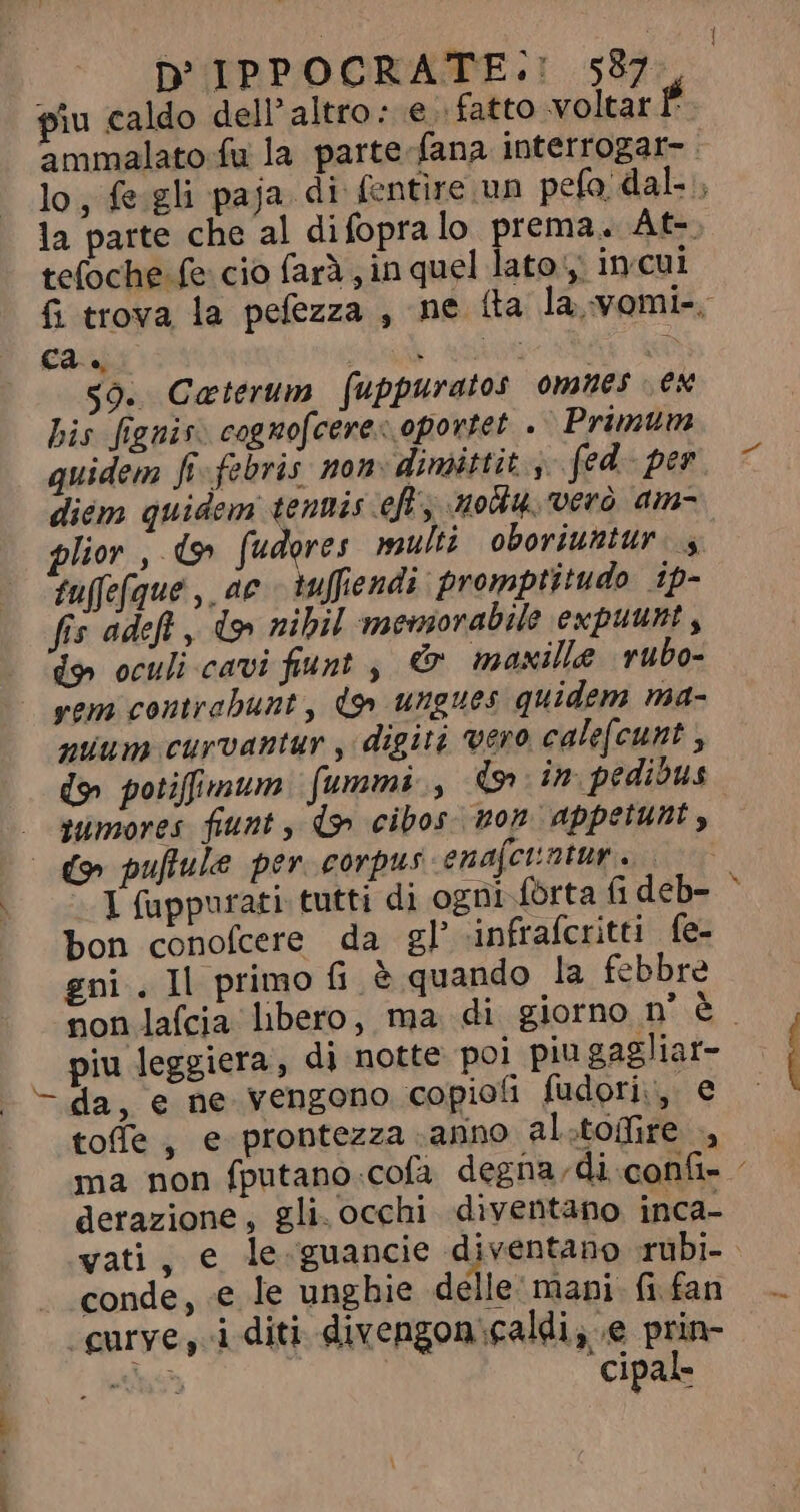 4 1 D IPPOCRATE.: 537 piu caldo dell’ altro: e. fatto voltar P ammalato fu la parte-fana interrogar- : lo, fe gli paja. di fentire un pefo, dal, la parte che al difopralo prema. At- tefoche fe cio farà ; in quel lato, incui fi trova la pefezza , ne íta la yomi-. ca. Nur AX aO $0. Caterum fuppuratos omues ex bis fignis. cognofcere&lt; oportet. . Primum quidem fi- febris. non: dimittit 3 fed- per diém quidem tentis eft, uou. vero am- plior , d» fudores multi oboriuntur |. fuffefque , ac tuffiendi. promptitudo ip- fis adeft, d» nibil meuiorabile expuunt , d) oculi cavi fiunt , &amp; maxilla rubo- yem contrahunt , do ungues quidem ma- quum curvantur , digiti vero cale[cunt , d» potiffimum. fummi, (o in pedibus sumores fiunt , d» cibos. non appetunt, © pufule per corpus enajetintur s I fuppurati tutti di ogni forta fi deb- bon conofcere da gl’ infrafcritti fe- gni . Il primo fi è quando la febbre non lafcia libero, ma di giorno n° è | piu leggiera, di notte poi piu gagliat- - da, e ne vengono copiofi fudori., e toffe , e prontezza anno al.tofire ., ma non fputano.cofa degna, di.confi- : derazione, gli. occhi diventano inca- vati, e le. guancie diventano ruübi- . conde, e le ungbie delle: mani. fi fan .gurye, i diti divengon caldi, e prin- Ads cipal- £