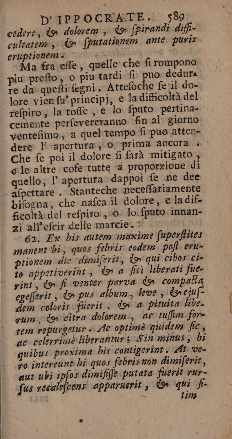cedere, dp dolorem y io fpirandi difí- cultatem ,' 4» (putationem ante puris eruptionem . PERS C pio vert) Ma fra effe, quelle: che fi rompono piu prefto, o piu tardi fi puo dedura re da quefti fegni. Attefoche fe il do~ lore vien fü' principj, e la difficoltà del refpiro, la toffe , e lo fputo pertina- cemente perfevereranno fin al giorno ventefimo., a quel tempo fi puo atten- dere» P apertura, O0 prima ancora + Che fe poi il dolore fi farà mitigato , ele altre cofe tutte à proporzione di quello, l apertura dappoi fe .ne dee | afpettare . Stanteche neceffariamente bifozna, che nafca il dolore, e la dif- ficoltà del refpiro:, “0: lo: fputo innan- zi all'efcir.delle marcie. ^ — 7^ 62. Ex his autem maxime fuperftites manent bi, quos febrir eodem poft. evu- piionem die dimiferit, d» qui cibos ci- fo appetiverint , do» a fiti liberati fue- sint, doi fi venter parva. o compatta ege[ferit , do pus album, leve , do ejuf= dem coloris fuerit , wa pituita libe. yum d9 citra dolorem, ae tuffim for= tem vepurgetur Ac optime quidem ftc, ac celerrime liberantur y Sin minus, bi quibus proxima bis contigerint. At ve- vo intereunt: bi. quos febris non dimiferit, aut ubi ipfos dimifife putata fuerit rur- fus recalefcens apparuerit , do qui fi- FII * tim