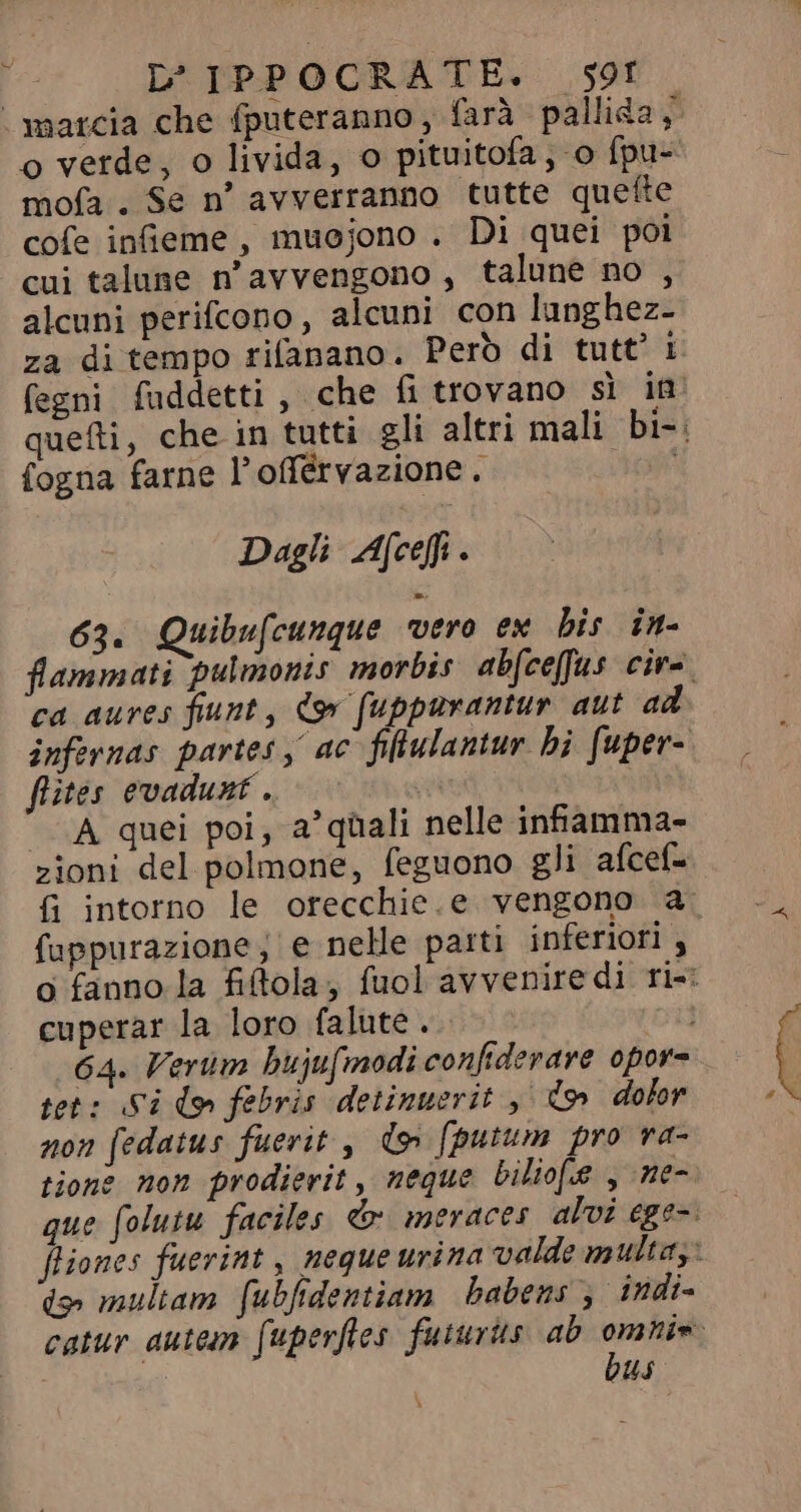 o verde, o livida, o pituitofa, o fpu- mofa. Se n° avverranno tutte quefte cofe inieme, muojono . Di quei poi cui talune n'avvengono, talune no , alcuni perifcono, alcuni con lunghez- za di tempo rifanano. Però di tutt’ i fogna farne l’offérvazione. Dagli Afcefi . 63. Quibufcunque vero ex bis im- ca aures fiunt, Co fuppurantur aut ad flites evadunt . «A quei poi, a^ quali nelle infamma- zioni del polmone, feguono gli afcef- fuppurazione e nelle parti inferiori , cuperar la loro falute .. tet: Si do» febris detinuerit y do dolor non [edatus fuerit , d» fputum pro ra- tione non prodierit, neque bilio[.e , ne- dy multam [ubfidentiam babens; indi- bus