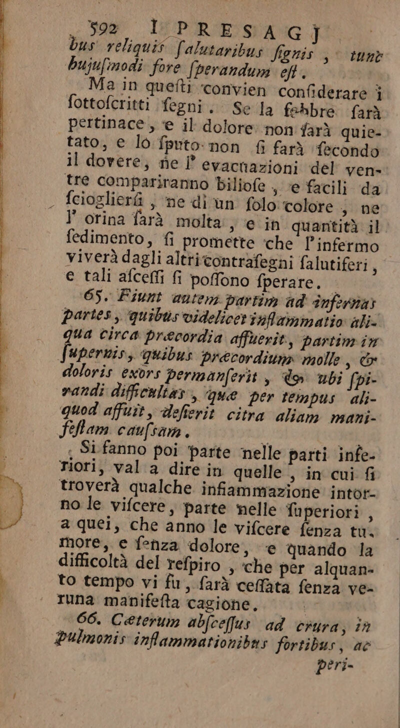N Sag IHP RESA GJ bus reliquis [alutaribus fignis ,- tune bujufimodi fore [perandum eft. fottofcritti fegni . Se la fehbre farà pertinace , e il dolore: non farà quie- tato, e lo fputo:non fi farà fecondo il dovere, ne P evacnazioni del ven- tre compariranno biliofe , ‘e facili da fcioglier&amp; , ne di un. folo. colore 3 ne F orina farà molta , e in quantità il fedimento, fi promette che l'infermo viverà dagli altri contrafezni falutiferi i e tali afceffi fi poffono fperare. i 65. Fiunt autem partim ad Infernar partes, quibus videlicet inflammatio aki- qua circa precordia affuerit, partim in doloris exors permanferit, doy. ubi fpi- randi difficultas , que per tempus ali- quod affuit, defierit citra aliam. mani- fflam caufsam. 35. , Si fanno poi parte nelle parti infe- Tiori, val a dire in quelle , in cui fi troverà qualche infiammazione intor- no le vifcere, parte melle fuperiori , a quei, che anno le vifcere fenza tu. more, e fehza dolore, e quando la difficoltà del refpiro , ‘che per alquan- to tempo vi fu , farà ceffata fenza ve- tuna manifefta cagione. 66. Ceterum abfcefus ad crura, in pulmonis inlammationibas fortibus, ae peri-
