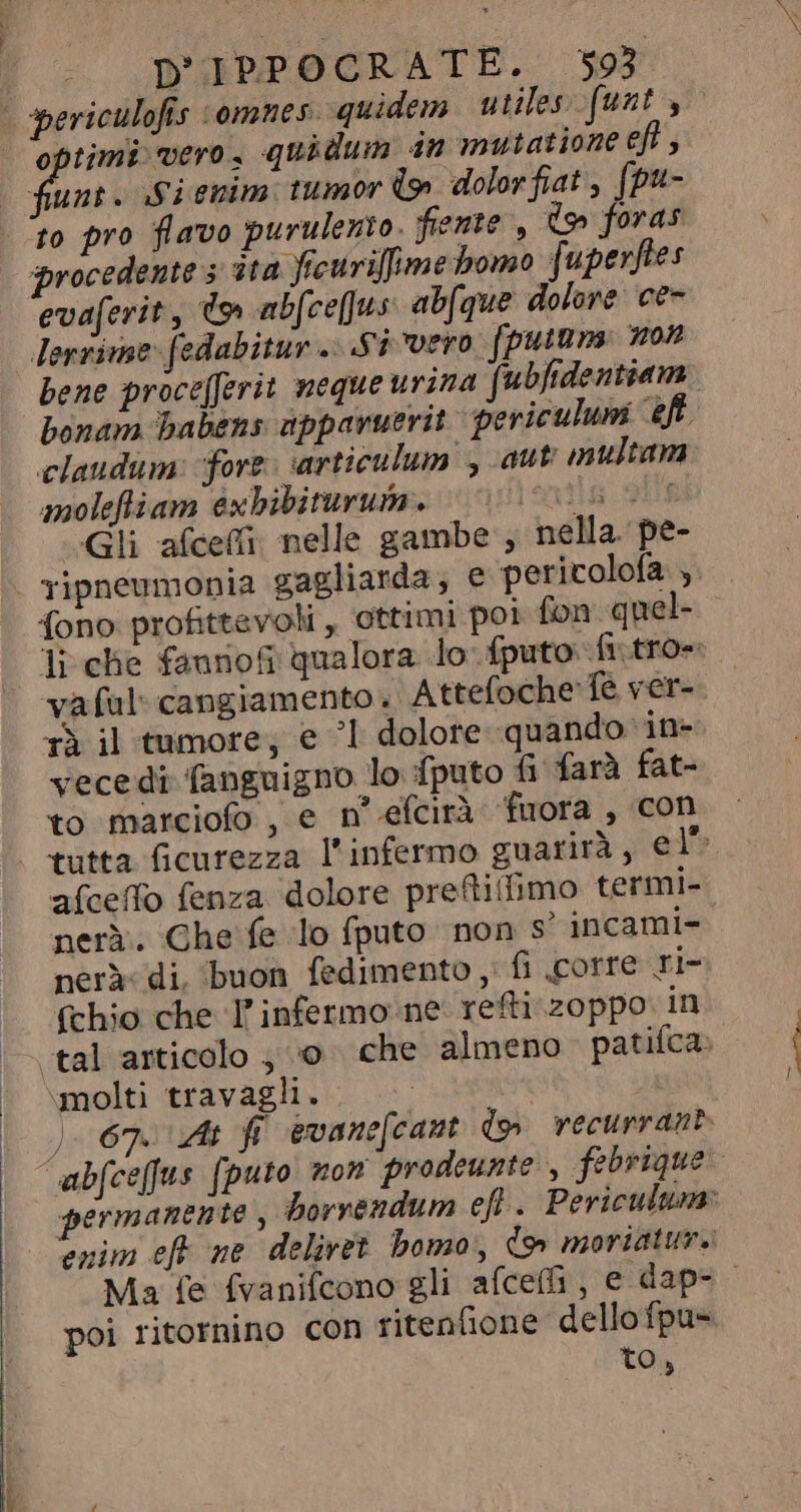 optimi vero, quidum in mutatione eft , fanti Sienim tumor lo dolorfiat, (pu- to pro flavo purulento. fiente , do foras procedente 5 ita ficurifime bomo fuperftes evaferit, do abfce[Jus abfque dolore ce- lerzime fedabitur.. Si vero fputam non bene proce[ferit neque urina fubfidentiam claudum: fore articulum , aut multam moleftiam éxbibiturum. Vi 5 + | Gli aíceífi nelle gambe , nella pe- rà il tumore; e | dolore quando in- vecedi fanguigno lo fputo fi farà fat- to marciofo , e n efcirà fuora , con alceo fenza dolore preftifimo termi- neri. Che fe lo fputo non s' incami- nerà di. buon fedimento , fi corre ri- (chio che T infermo ne. refti zoppo. in \molti travagli i poi ritornino con ritenfione dellofpu- to,