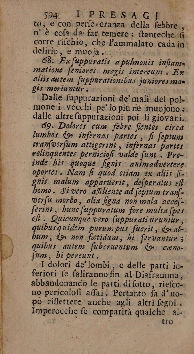 és. © ` - M. to, e con perfeveranza della febbre , n° è cofada far. temere: ftanteche. (1 corre rifchio, che l'ammalato cada in delirio e muojà .cpiriizugiéa US 68. Exfuppuratis a ptlmonis inflam | mattone feniores magis intereunt: Ex aliis autem fuppurationibus juniores ma» gt moritur. oo oos oN Dalle fuppurazioni de mali..del pol- mone i. vecchi. pe’ lo piu ne Àmuojono; dalle altrefuppurazioni poi li giovani. 69. Dolores cum febre fientes circa lumbos dn infernas partes , ff. feptuna tvanfverfum attigerint , infernas partes relinquentes perniciofi valde (unt . Pro- inde: his. quoque. fignis- animadvertere oportet. Nam fi quod etiam ex aliis [i-- gnis malum apparuerit, defperatus ef bomo. Sivero afiliente ad (eptum tranf- verfu morbo, alia figna non mala accef-: forint , bunc fuppuratum fore multa fpes eft. Quicumque vero fuppurati uruntur , quibus quidem purumpus fuerit , do al bum, (&gt; non fetidum, bi fervantur 3° quibus autem fubcruentum do ceno- fum, bi pereunt. 1 I dolori de'lombi , e delle parti in- feriori fe falirannofin al Diaframma, abbandonando le parti. di fotto, riefco- no pericolofi affai. Pertanto fa d'uo- po riflettere anche agli altri feghi . Imperocche fe comparirà qualche. al- py tro
