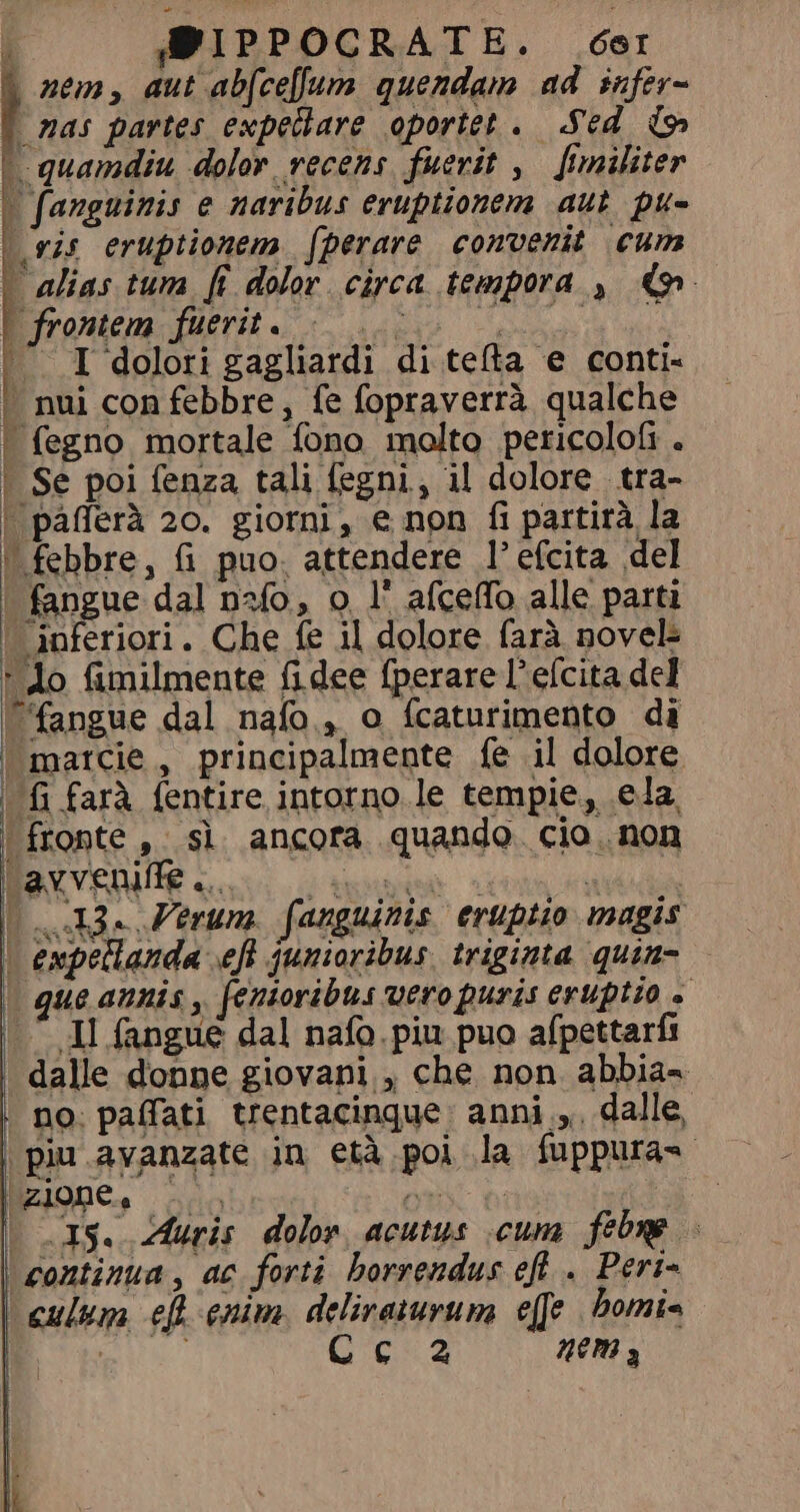 į WIPPOCRATE. der | nem, aut ab(cellum quendam ad infer= t nas partes expetlare oportet. Sed {h | quamdiu dolor recens fuerit, fimiliter | fanguinis e naribus eruptionem aut pu- ris eruptionem (perare convenit cum alias tum fi dolor circa tempora , o | frontem fuerit. Lai E Aa - — I dolori gagliardi di tefta e conti- | nui con febbre, fe fopraverrà qualche | fegno mortale fono molto pericolofi . Se poi fenza tali fegni, il dolore tra- | páfferà 20. giorni, e non fi partirà la | febbre, fi puo. attendere l’efcita del | fangue dal nalo, o l' afceffo alle parti | inferiori. Che fe il dolore farà novel Ao fimilmente fidee fperare l’efcita del Cfangue dal nafo., o fcaturimento di | marcie, principalmente fe il dolore ( {i farà {entire intorno le tempie, ela. fronte , sì ancora quando. cio non BXVEMUE conti. ipse icons eee o Ferum fanguinis eruptio magis | expellanda f junioribus. triginta quim- — ue annis , fenioribus uero puris eruptio + .^ Jl fangué dal nafo. piu puo afpettarfi dalle donne giovani , che non abbia- . no: paffati trentacinque: anniy: dalle, | piu avanzate in età poi la fuppura= | ZIONE. ie m ; ; 15. Auris dolor acutus cum febre - | continua, ac forti borrendus eft . Peri- culum efl enim. deliraturum effe bomi- AMD Cc a2 nem 3