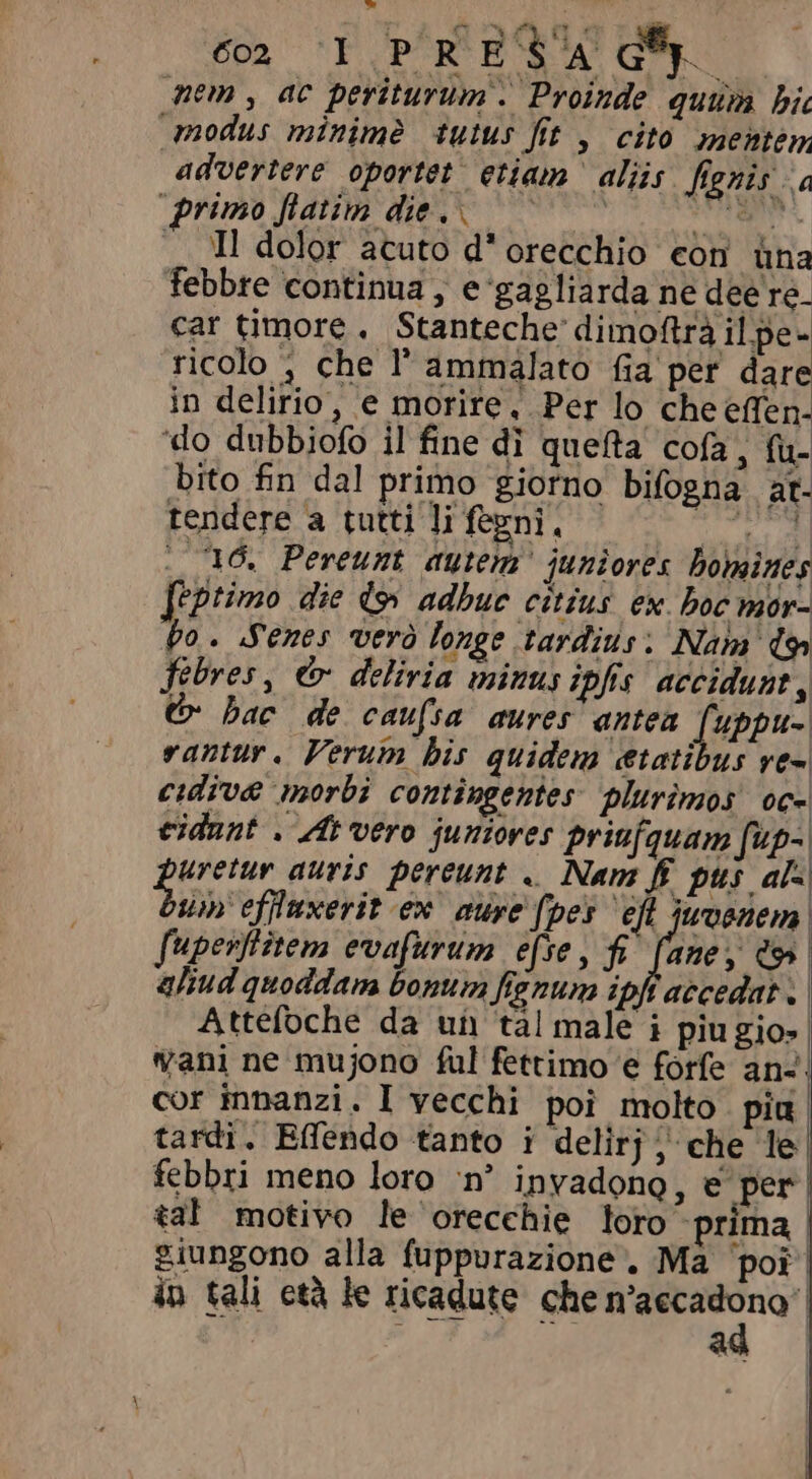 é I PORRO GM nem, ac periturum . Proinde quum bi modus minime tutus fit , cito inemtem advertere oportet etiam aliis fignis a primo fiatim dies c aiii i -TI dolor acuto d* orecchio con üna febbre continua, e'gagliarda ne dee re- car timore, Stanteche dimoftrà il pe- ricolo , che l'ammalato fia per dare in delirio, e morire, Per lo che effen- ‘do dubbiofo il fine di quenta cofa , fù- bito fin dal primo giorno bifogna at- tendere a tutti li fegni, uper . 16. Pereunt autem’ juniores homines feptimo die d9 adbuc citius. ex. boc mor- po. Senes vero longe tardius; Nam io fibres , &amp; deliria minus ipfis accidunt, © bac de caufsa aures antea [uppv- rantur. Verum his quidem etatibus ve- cidive morbi contingentes plurimos oc- eidunt . At vero juniores priufquam fup- guar auris pereunt .. Nam ff pus ala sm effuxerit ex aure (pes eft juvenem. fuperfiten evafurum efse, fi. fane, d | aliud quoddam bonum fignum ipfi accedat . | Attefoche da un tal male i piu gio») vani ne mujono ful fettimo e forfe ans; cor innanzi. I vecchi poi molto pia tardi. Effendo tanto i delirj; che le febbri meno loro ‘n’ invadono, e per tal motivo le orecchie loro prima | giungono alla fuppurazione. Ma poi | in tali età le ricadute che -arri TAS