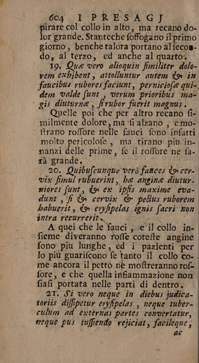 pirare col collo in alto, ma recano do- . lor grande. Stanteche foffogano il primo giorno, benche talora portano al fecos- do, al terzo, ed anche al quartos . 19. Que vero alioquin fimiliter dolo- -yem exhibent, attolluntur autem doy in faucibus vubores faciunt, perniciofe qui- dem valde funt , verum prioribus ma- - gis diuturnæ , fi rubor fuerit magnus. Quelle poi che per altro recano fi- milmente dolore, ma fi alzano | emo- ttrano roffore nelle fauci fono infatti molto pericolofe., ma tirano piu in- manzi delle prime, fe il roffore ne fa- rà grande. dA Pa 20. Rune eine pela fances lo cera vix fimul rubuerint, be angine diutur- niores (funt, do ex ipfis maxime eva- | dunt , fi tw cervix &amp; pellus ruborem habuerit , ds» eryfipelas ignis facri: non. intra recurrerit. PE H A quei che le fauci , e il collo in- | «fieme diveranno roffe cotefte angine fono piu lunghe, éd i pazienti per lo piu guarifcono fe tanto il collo co- . me.ancora il pettò né moftreranno rof- | fore, e che quella infiammazione non | fiafi portata nelle parti di dentro. 21. Si vero neque in diebus judica- toriis diffipetur eryfipelas , neque tuber- | culum ad externas partes convertatur, neque pus tuffiendo vejiciat, facileque, - ac