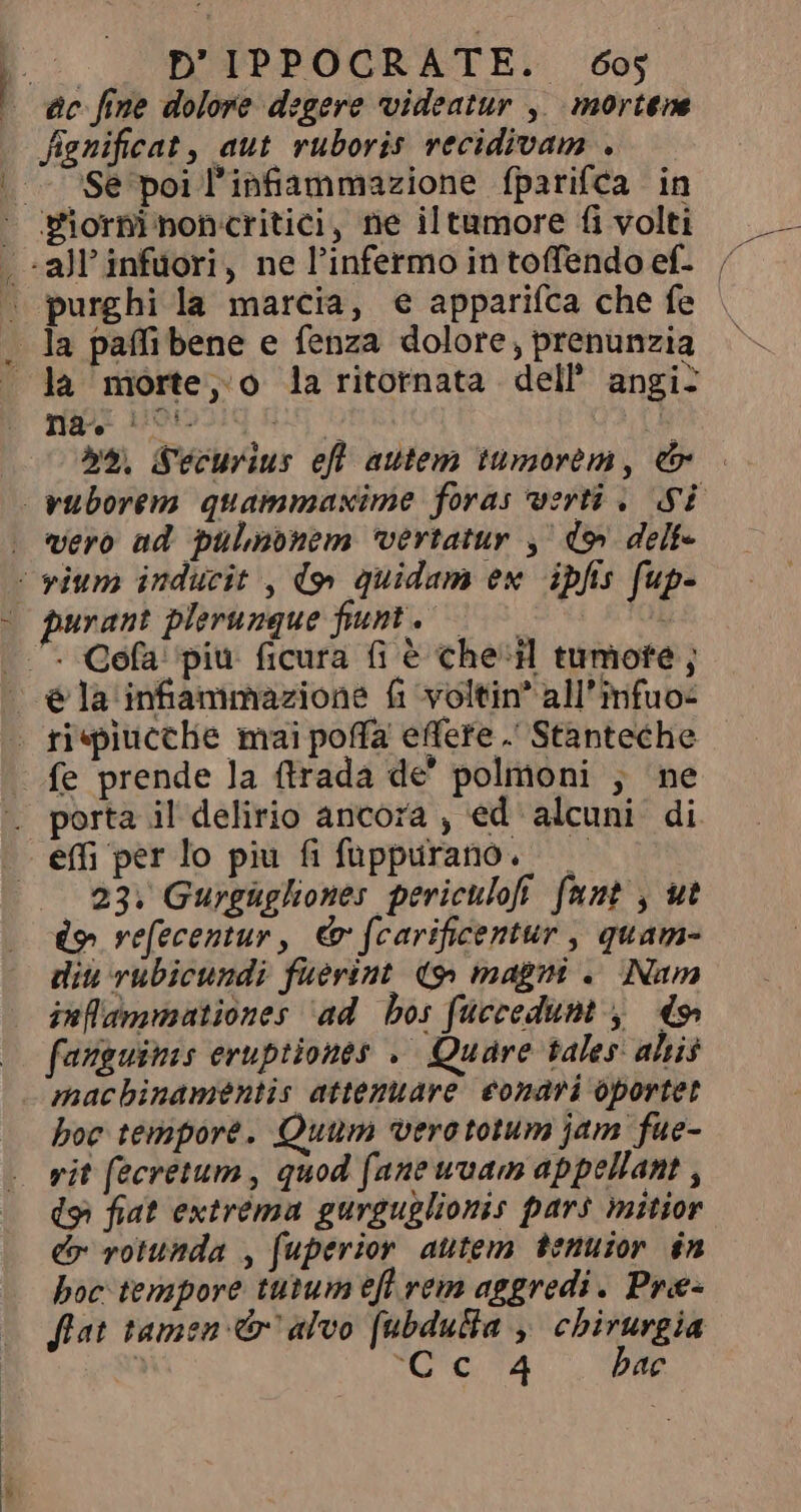 fignificat, aut ruboris vecidivam . Se poil'infammazione fparifca in -all'infüori, ne l'infermo in toffendo ef- purghi la marcia, e appariíca che fe la morte, o la ritornata dell’ angi? na ` DE 7 7 b^. Securius efl autem tumorem , e vero ad pulmonem vertatur , do delf- purant plerunque fiunt. porta il delirio ancora , ed alcuni di 23. Gurgùgliones periculofi funt , ut (p vefecentur, &amp; fcarificentur , quam- diu vubicundi fuerint. (&gt; magni . Nam inffammationes ‘ad bos fúccedunt y do hoc tempore. Quum vero totum jam fue- vit fecretum , quod fane uvam appellant , dà fiat extrema gurguglionis pars mitior dr rotunda , fuperior autem tenuior in boc tempore tutum efl rem aggredi. Pre- flat tamen &amp; alvo [ubdulta , chirurgia 1 vOe mA o. DID