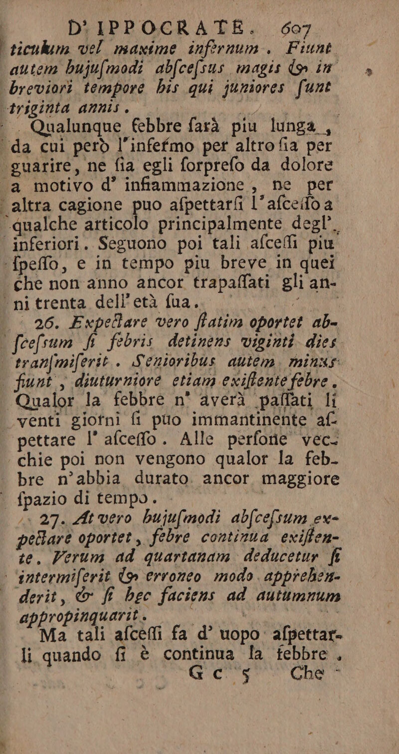 i ticulum vel maxime infornum. Fiunt autem bujufmodi abfcefsus magis do» in breviori tempore his qui juniores funt triginta annis. bisce j . Qualunque febbre farà piu lunga , ' da cui pero l'infefmo per altro fia per ‘guarire, ne fia egli forprefo da dolore .a motivo d' infammazione , ne per | altra cagione puo afpettaríi l’ afceifo a qualche articolo principalmente degl’. inferiori. Seguono poi tali afceffi piu [peffo, e in tempo piu breve in quei che non anno ancor trapaflati gli an- ^ ni trenta dell'età fua. M a | 26. Expelare vero fiatim oportet ab- - feefsum fi febris detinens viginti. dies tran[mi[erit.. Scnioribus autem. minxs | funt, diuturniore etiam exiflente febre, Qualor la febbre n° averà pafati li venti giorni fi puo immantinente af pettare l'aíceffo. Alle perforie vec. chie poi non vengono qualor la feb- bre n'abbia durato. ancor maggiore ` fpazio di tempo. /« 27. At vero bujufmodi ab[ce[sum ex- pellar oportet, febre continua exiffen- te. Verum ad quartanam deducetur fi | ‘intermiferit (9 erroneo modo apprehen- derit, &amp; fi bec faciens ad autumnum appropinquavit. — | E KIT M bu aíceffi fa d’ uopo: afpettar- li quando fi è continua la febbre, Gc 5 Chè ^