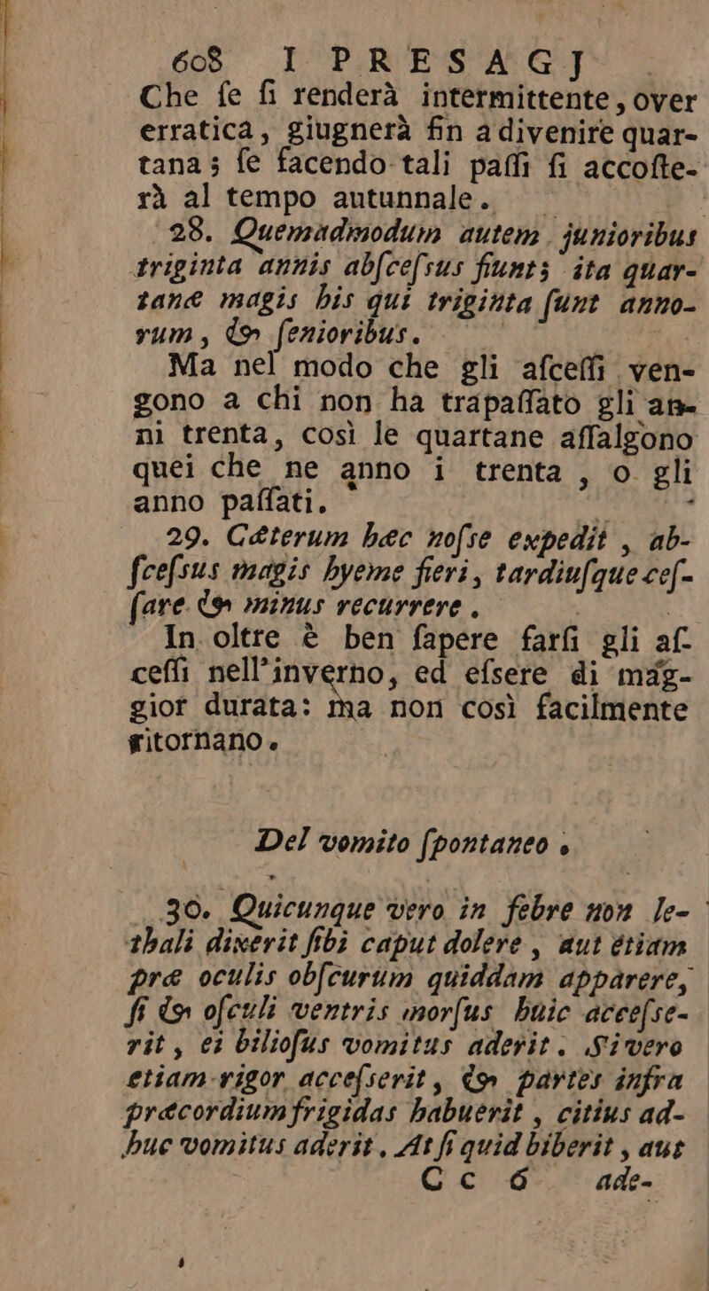 ES .s d — e, °° ss- Ned 60 I PRESAGJ Che fe fi renderà intermittente , over erratica, giugnerà fn a divenire quar- tana; fe facendo tali paf fi accofte- rà al tempo autunnale. 28. Quemadmodum autem. junioribus triginta annis abfcefsus fiunt; ita quar- tane magis bis qui triginta funt anno- Ma nel modo che gli afceffi ven- gono a chi non ha trapaffato gli an- ni trenta, cosi le quartane affalgono quei che ne anno i trenta , o. gli anno pafati. i . 29. C@terum bec nofse expedit , ab- fee[sus magis hyeme fieri, tardiufque cef- (are. d9» minus vecurrere . | | In. oltre è ben fapere farfi gli af- ceffi nell'inverno, ed efsere di mfg- giot durata: ma non così facilmente gitornano. Del vomito (pontaneo è 30. Quicunque vero in febre non Ie- thali dixerit fibi caput dolere , aut étiam pre oculis obfcurum quiddam apparere, ff d, ofetli ventris morfus buic acce[se- rit, ei biliofus vomitus aderit. Sivero etiam-vigor acce[serit , Co partes infra precordiumfrigidas habuerit , citius ad- bue vomitus aderit , At fi quid biberit , aus | Cc ó ade-