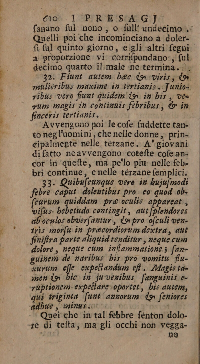 T QI S NOT cio I PRES 4G] fanano ful nono, o full’ undecimo «&lt; Quelli poi che incominciano a doler- f; ful quinto giorno, e gli altri fegni a proporzione vi corrifpondano:, ful decimo quarto il:male ne termina... 32. Fiunt auiem bec d9 viris, do» mulieribus maxime in tertianis . Junios. vibus vero funt quidem do. in bis , ves yum magis in continuis febribus, &amp; in finceris tertianis. Avvengono poi le cofe fuddette tan- to neg l'uomini , che nelle donne, prin- cipalmente nelle terzane. A' giovani di fatto neavvengono cotefte cofe an- cor in quefte, ma pe'lo piu: nelle feb- bri continue, enelle térzane femplici. 33. Quibufcunque vere in hujufmodi febre caput dolentibus pro co quod ob. curvum quiddam pre oculis appareat , vifus. bebetudo contingit, aut(plendores ab oculos eboer(antur , do pro o[culi ven- tris morfu in precordiorum dextra , aut finiftra parte aliquid tenditur , neque cum dolore, neque cum inflammatione 3 fan- guinem de naribus his pro womitu flu- xurum effe expettandum efl .. Magis ta- mendo bic in juvenibus fanguinis e- vüptionem- expellare oportet, bis autem, qui triginta funt annorum dg feniores adbue, minus. 00 td Quei che in tal febbre fénton dolo- no