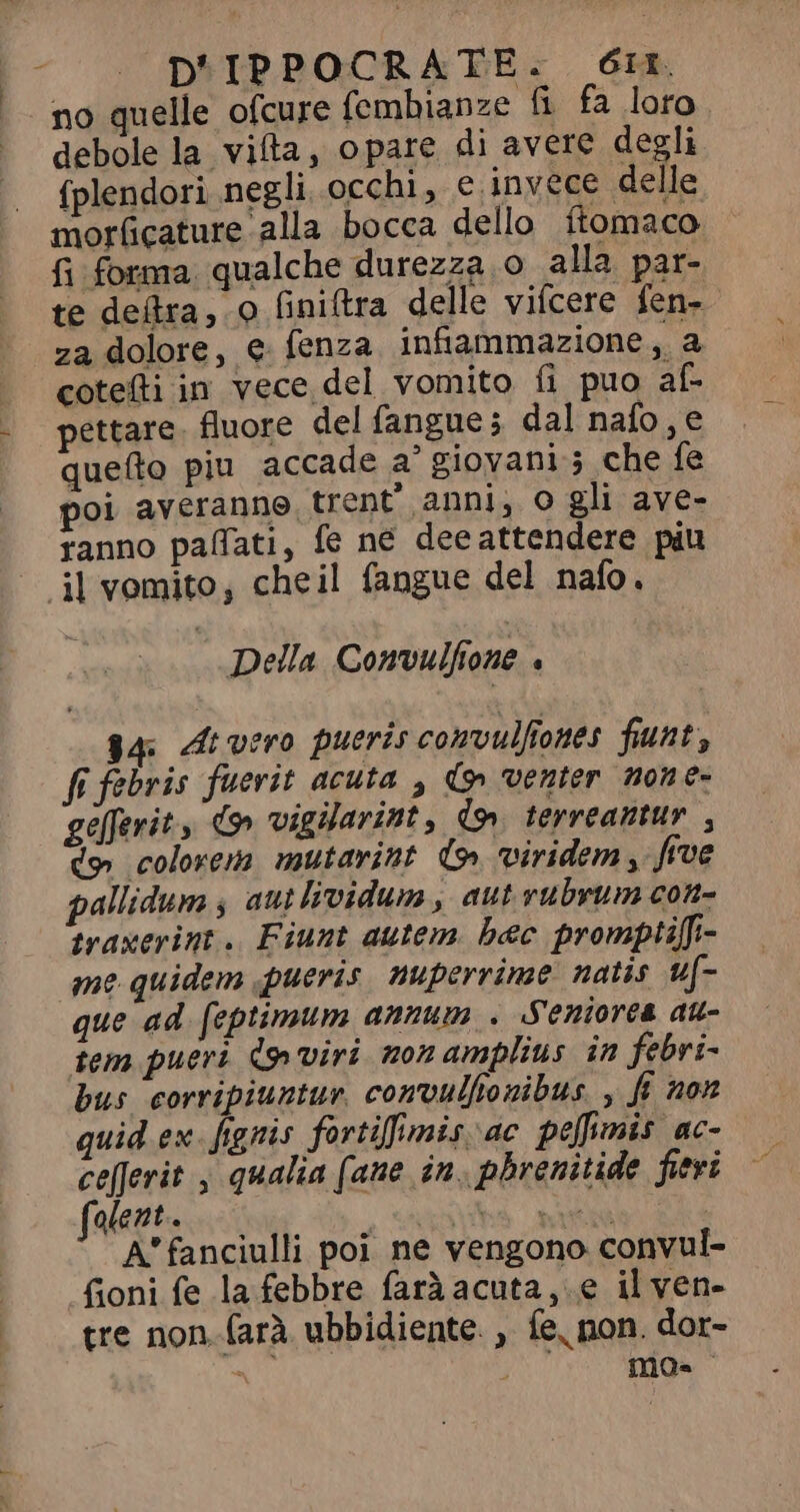 l no quelle ofcure fembianze fi fa loro debole la vifta, opare di avere degli {plendori negli occhi, e invece delle morficature alla bocca dello ftomaco fi forma qualche durezza o alla par- te defra, o finiftra delle vifcere fen- za dolore, e fenza infiammazione “ coteíti in vece del vomito fi puo al- pettare. fluore del fangue; dal nafo, e quefto piu accade a’ giovani 5 che fe poi averanne trent’ anni, o gli ave- ranno pafati, fe ne deeattendere piu Della Convulfione , g4 At vero pueris convulfiones funt, fi febris fuerit acuta , do» venter none- gefferit., d9» vigilarint , dm terreantur , do colorem mutarint (9 viridem, five pallidum ; aut lividum, aut rubrum con- traxerint. Fiunt autem. bec promptifi- me quidem pueris nuperrime natis uf- que ad feptimum annum . Seniores au- tem pueri Co viri non amplius in febri- bus corripiuntur. convulfonibus , f non quid ex. fignis fortifimis ac peffimis ac- ce[Jerit , qualia (ane in. phrenitide fieri olent. iu br e at A'fanciulli poi ne vengono convul- fioni fe la febbre faràacuta, e il ven- tre non. (arà ubbidiente. , fe, non. dor- = 4} mg.
