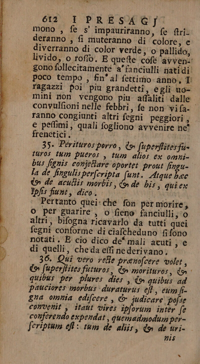 H 612 IPRESAGJ. mono , fe $ impauriranno, fe ftri- deranno , fi muteranno di colore, e diverranno di color verde, o pallido, livido, o tofo. E quefte cofé avyven-' . ono follecitamenté a’ fanciulli natidi: poco tempo , fin'al fettimo anno, T ragazzi poi piu grandetti, e gli ud- mini non vengono piu affaliti dalle | convulfioni nelle febbri, fe non vifa- ranno congiunti altri fegni peggiori, e peffimi, quali fogliono avvenire ne* Irendtupi o Dh v 35. Perituros porro, d fupenflitesfa- turos tum pueros , tum alios ex omni- bus fignis conjeHare oportet prout fingu- la de fingulis perfcripta (unt. Atque bec de acutis morbis , &amp; de his; quiex Ypfis fiunt, dico. Pertanto quei-che fon per morire, o per guarire , o fieno fanciulli, o altri, bifogna ricavarlo da tutti quei fegni conforme di ciafcheduno fifono notati. E cio dico de* mali acuti , e di quelli, cheda elfi ne derivano, 36. d vero vele pranofcere volet , (v (uperftitesfuturos, C9» morituros, do quibus per plures dies , d» quibus ad pauciores morbus -duraturus efl, eum fi- gna omnia edi[cere , &amp; iudicare pojse - convenit , itaut vives ipforum inter fe conferendo expendat , quemadmodum per- fcriptum eft : tum de aliis, d9 de uri- nis