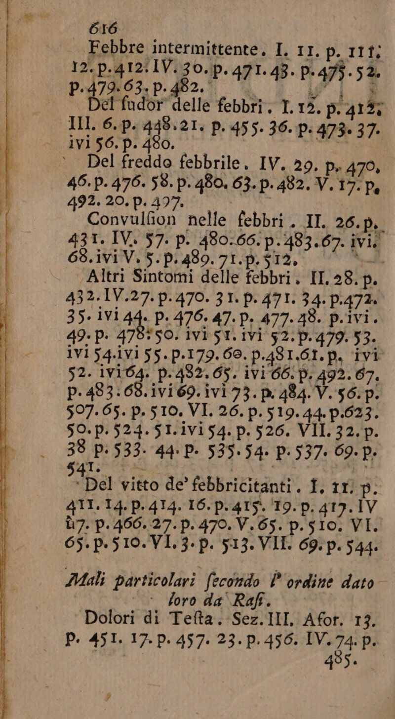 Febbre intermittente. I. II. p. II f; 12. p. 412: IV. 30. p. 471. 43. p. 475. $2. 47963.p.402. è è | 3 Del fudor delle febbri. I. 12. p. 415; Ill. 6..p. 449.21. p. 455. 36. p. 473. 37. iVi$6.p.490. e |  ` Del freddo febbrile. IV. 29, p. 470, 46. p. 476. 58. p. 480. 63. p. 482. V. 17. p, 492. 20. p. 497. | Convulüon nelle febbri. II. 26.p, 431. IV. 57. p. 480:66. p. 483.67. ivi. 68. ivi V. 5. p. 489. 71. p. $12. Mi ‘Altri Sintomi delle febbri. II, 28. p. 432. IV.27. p. 470. 31. p. 471. 34. P-472- 35. ivi 44 P: 476. 47. P. 477.48. p.ivi. 49. p. 470750. 1V1 51. IVI 52. p. 479. 53. ivi 54.1vi 55. p.179. 60. p.481.61. p. ivi 52. ivi04. p.432.65. ivi 66. p. 492.67. p. 483.68. ivi 69. ivi 73. p 484. V. $6. p. 507. 65. p. 510. VI. 26. p. 519. 44. p.623. $0. p. 524. $1. 1V154. p. 526. VII. 32. p. 3° p. 533. 44: P- 535.54. P: 537- 09. p. 1 Del vitto de febbricitanti. T, 11. p. 411. L4. p. 414. I6. p. 415. 19. p. 417. 1V 7. p. 466. 27. p. 470. V. 65. p. 510. VI. 65. p. 5 10. VI. 3. p. 513. VII. 69. p. 544. Mali particolari fecondo P'ordine dato- = foro da Raf. Dolori di Teta. Sez. IlI, Afor. 13. P. 451. 17. p. 457. 23. p. 456. IV. P 485.