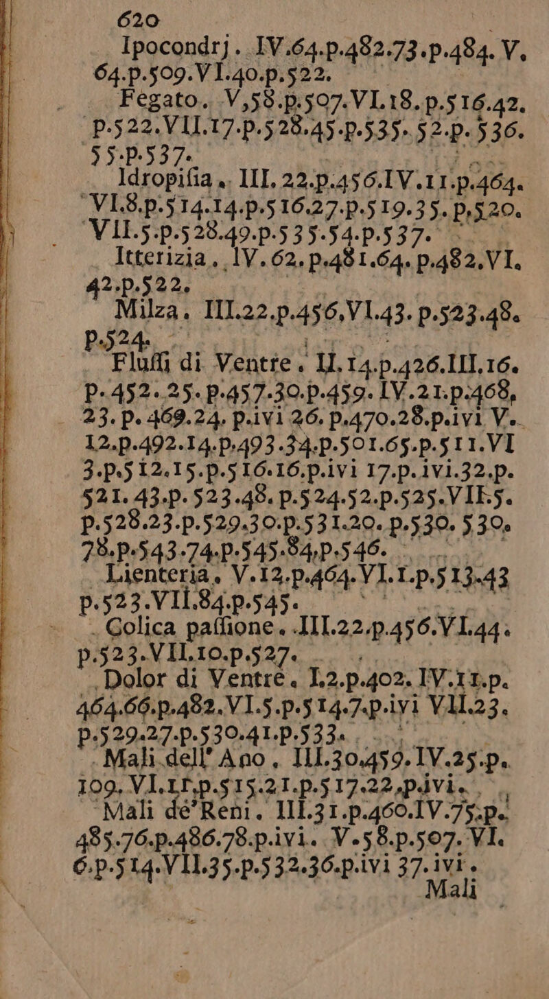 Ipocondrj. IV.64.p.482.73.p.484. V, 64.p.509.VI.40.p.522. . _ Fegato. V,58.p.507. VL18. p.516.42. p.522.VII.17.p.528.45.p.535-. 32-p. $36. 5 5.p.537. pit pe? .. Adropifia .. III, 22.p.456.IV.11.p.464. VI.S.p.5 14.14.p.5 16.27. p.5 19.5 5. p,52o. Itterizia, 1V. 62, p.481.64. p.482. VI. | 42.p.522. EG | Milza. III.22.p.456,V1.43. p.523.48. P524 ? $ dA T c . Flu di Ventre. II. 14.p.426.11II. 16. P- 452. 25. P.457-30-p-459- LV 21. p.468, - 23. p. 469.24. p.ivi 26. p.470.28.p.ivi V... 12.p.492.14.p:493.34.p-501.65.p.5 11. VI 3. P*5 12.15. p.5 L6. 16.p.1v1 17.p. 1v1.32.p. 521. 43.p- 523.48. p.524-52. p.525. VIES. p.528.2 3-P.529,30:D.5 31.29. p.530. 530. 78.9.543.74.]-545-94,P.546. Lienteria, V.12.p.464. VI. 1.p.5 13.43 p.523.VIL84.p.545. ^ ^... - Golica patfione. .III.22.p.456. VL 44. p.525. VIIL.10.p.527. 4 aiia See Dolor di Ventre. L2.p.402. IV.11.p. 464.66. p.482. V I.5.p.5 14.7.p.iyi V11.23. p.529-27.p.530-4L.p.533* . o &gt; . Mali dell' Ano . 111.30.459. IV.25.p.. 109. VI.LI,p.$15.21.p.517.22,pÀVi. . ., ‘Mali dé’Reni. I1L31.p.460.1V.75.p.. 485.76.p.486.78.p.ivi. V.58.p.507. VI. C. p.5 14.VIL35.p.5 32.36.p.ivi A Ma 1 &gt; j u