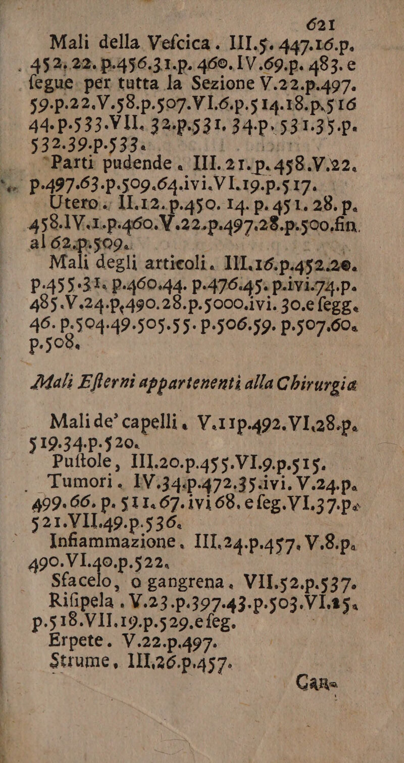 4  re dal. Mali della Vefcica . III.5. 447.16.p. fegue. per tutta la Sezione V.22.p.497. $9.p-22.V.59.p.507.V L6.p.5 14.18.p.5 16 44 P-533. VIL. 32.p.531. 34. 531.35 p. $32-39.p-533« E ; Parti pudende . III. 21. p. 458.V.22. tero; II.12. p.450. I4. p. 451. 28. p. al 62.p.509.. i Mali degli articoli. III. 16.p.452.26. P.455:31« p.460.44. p-476.45. p-1Y1.74.p. 485.V.24.p,490.28.p.5000.1vi. 30.e legge PRETI : P.500.59. p.507.60. Mali Efierni appartenenti alla Chirurgia Mali de’ capelli V.11p.492.VI 28.p. $19.34.p.520. Puftole, III.20.p.455.VI.9.p.515. 499.66. p. 511.67.1v169. efeg.VL.37. pe Infiammazione. III.24.p.457. V.8.p. 490.VI.40.p.522. Sfacelo, o gangrena. VII.52.p.537. Rifipela . V.23.p.397.43.p.503.V1.15« p.518.VII.19.p.529.efeg. * 5 Erpete. V.22.p.497. Strume, 11126.p.457. Cara