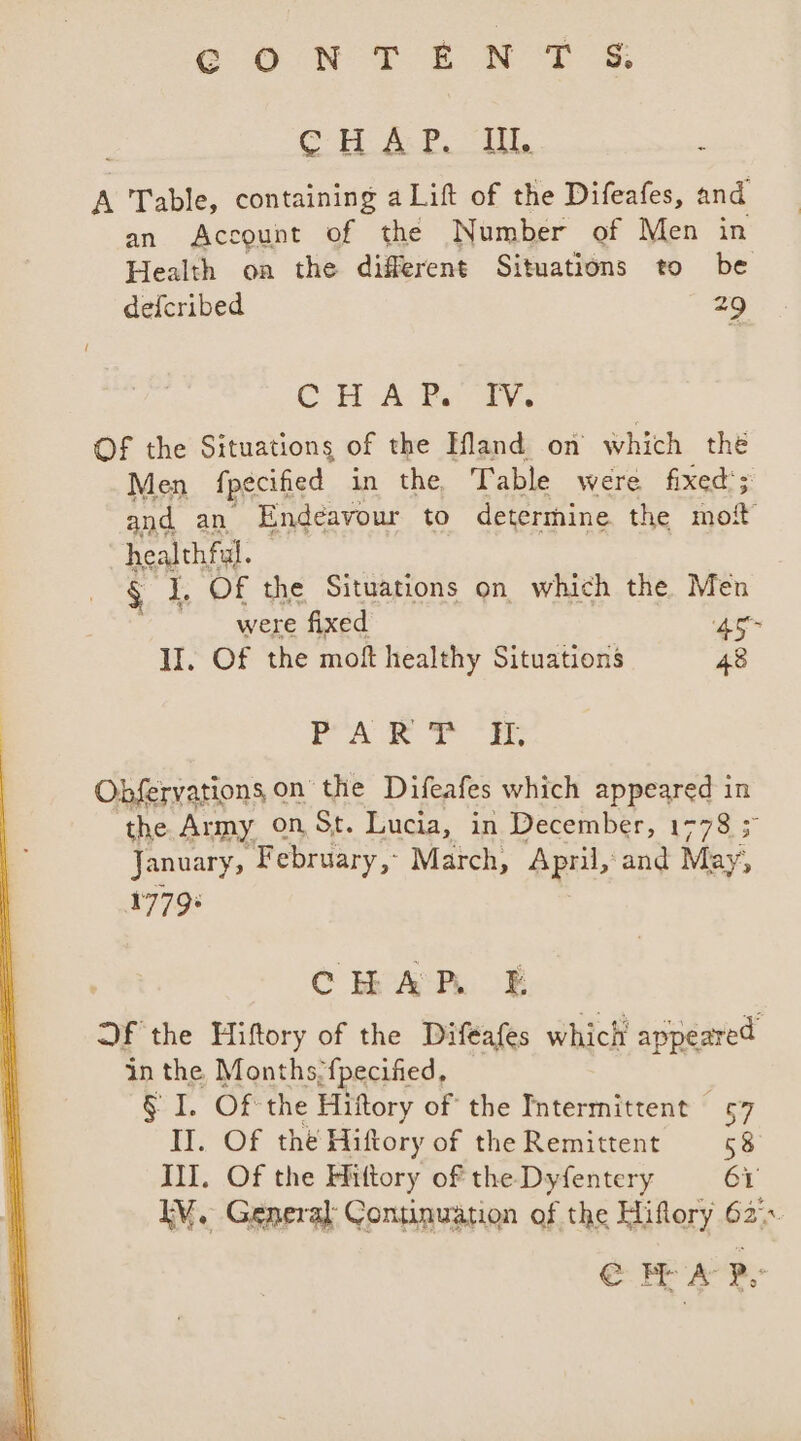 CONTENT § ag 2 Be Nw eas 8 é A Table, containing aLift of the Difeafes, and an Account of the Number of Men in Health on the different Situations to be defcribed 29 CHA Pas aie Of the Situations of the Hland on which thé Men fpecified in the Table were fixed’; and an Endeavour to determine. the mot healthful. § J, Of the Situations on which the. Men were fixed 45° II. Of the moft healthy Situations 48 ae ae ilk cali &gt; Obfervations on the Difeafes which appeared in the Army on, St. Lucia, in December, 1778 5 January, February, March, April, and May, 1779+ | CHAR £E Qf the Hiftory of the Difeafes which appeared in the Months-{pecified, § I. OF the Hiftory of the Intermittent 57 II. Of thé Hiftory of the Remittent 58 III. Of the Hittory of the Dyfentery 61 IM. General: Continuation of the Hiflory 62. @ MA PY