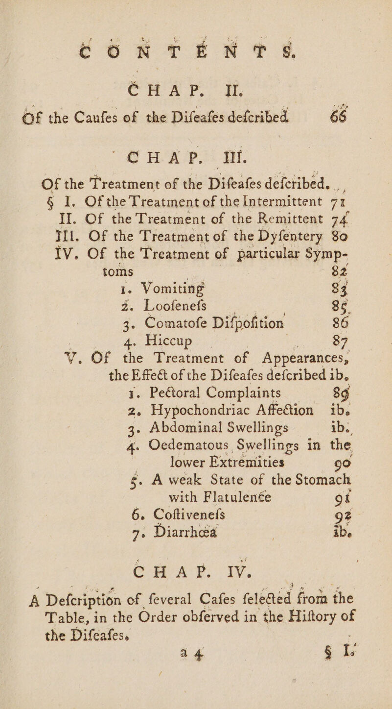 Con ren ¢ g, enn YF. of the Caufes of the Difeafes defcribed 66 dd BOR OAs OI. Of the Treatment of the Difeafes defcribed. § I. Ofthe Treatment of the Intermittent 71 II. Of the Treatment of the Remittent 74 IIl. Of the Treatment of the Dyfentery 80 IV. Of the Treatment of particular Symp- toms 82 . Vomiting 83 2. Loofenefs 85. 3. Comatofe Difpofition 86 4., Hiecup..., 87 . OF the Treatment of Appearances, the hie of the Difeafes defcribed ib. . Peétoral Complaints 89 z. Hypochondriac Affeftion ib. 3- Abdominal Swellings ib. 4. Oedematous Swellings in the : lower Extremities 9° g. A weak State of the Stomach with Flatulente ot 6. Coftivenefs 92 7. Diarrhea | ibe CHAT. iv. A Defeription of feveral Cafes feleded from the Table, in the Order obferved in the Hiftory of the Difcafes.