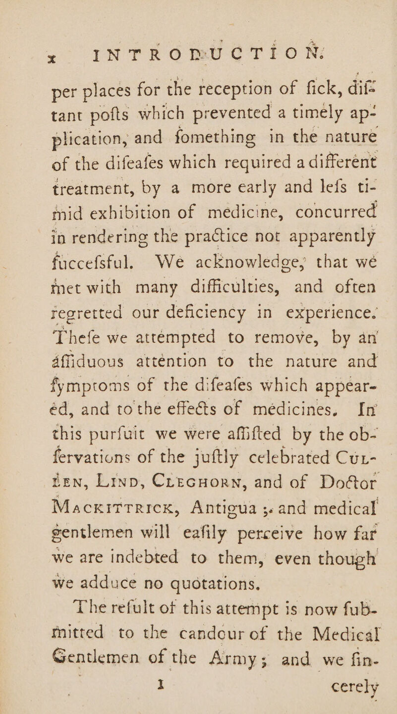 &lt;° INTR 6 iet ¢ TTo N: per places for the reception of fick, ditt tant pofts which prevented a timely ap- plication, and fomething in the nature of the difeafes which required a different treatment, by a more early and lefs ti- mid exhibition of medicine, concurred in rendering the practice not apparently fuccefsful. We acknowledge, that we met with many difficulties, and often regretted our deficiency in experience. Thefe we attempted to remove, by an affiduous atténtion to the nature and fymptoms of the difeafes which appear- éd, and tothe effects of medicines. In this purfuit we were affifted by the ob- fervations of the juftly celebrated Cur- ten, Linp, Crecnorn, and of Do&amp;or Mackitrricx, Antigua ; and medical gentlemen will eafily perceive how far we are indebted to them, even though we adduce no quotations. The refult of this attempt is now fub- mitted to the candour of the Medical Gentlemen of the Army; and we fin- I cerely