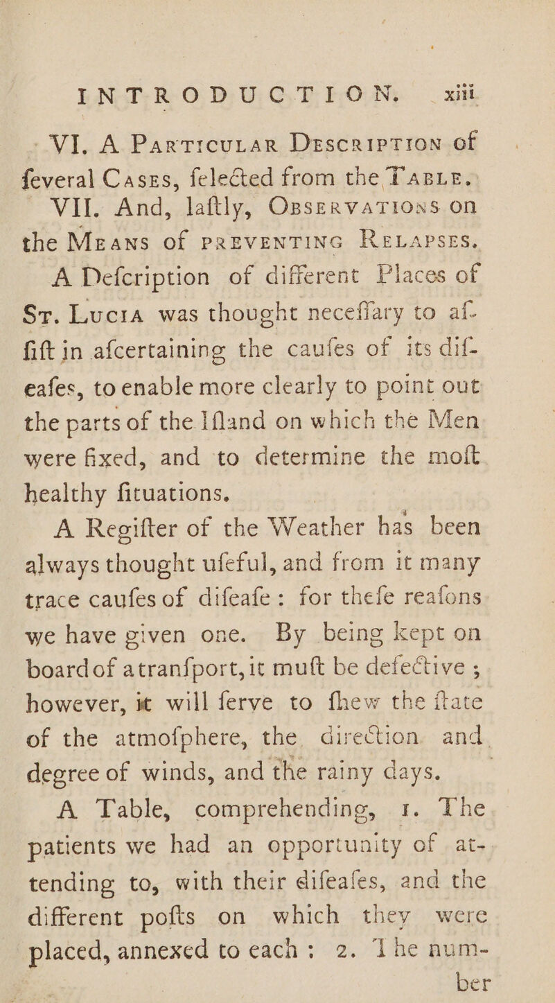 VI. A Partrcutar Description of feveral Cases, felected from the TasLe. VII. And, laftly, OpservaTions on the Means of preventinc Reapses. A Defcription of different Places of Sr. Lucia was thought neceffary to af- fift in afcertaining the caufes of its dif- eafes, to enable more clearly to point out the parts of the Ifland on which the Men were fixed, and to determine the moft healthy fituations. A Regifter of the Weather has been always thought ufeful, and from it many trace caufes of difeafe: for thefe reafons we have given one. By being kept on boardof atranfport, it muft be defective ; however, it will ferve to fhew the fate of the atmofphere, the direction and. degree of winds, and the rainy days. A Table, comprehending, t.. Lhe patients we had an opportunity of at- tending to, with their difeafes, and the different pofts on which they were placed, annexed to each: 2. The num- ber