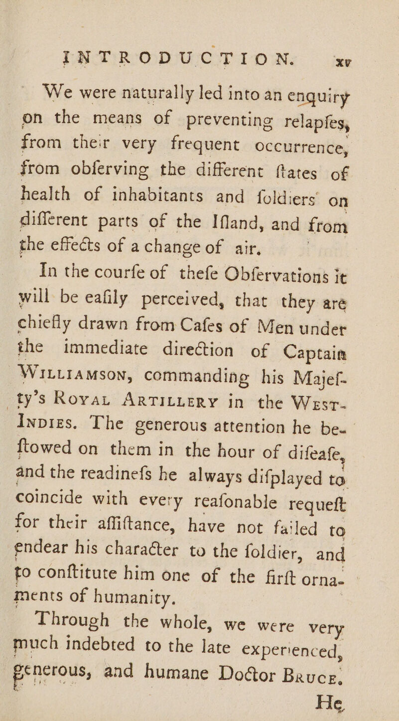 We were naturally led into an enquiry on the means of preventing relapfes, from ther very frequent occurrence, from obferving the different fates of health of inhabitants and foldiers’ on different parts of the Ifland, and from the effects of a change of air, In the courfe of thefe Obfervations it will be eafily perceived, that they are chiefly drawn from Cafes of Men under the immediate direction of Captain WILLIAMSON, commanding his Majef- ty’s Rovau ArTiILuery in the Wesr- “Inpizs. The generous attention he be. {towed on them in the hour of difeafe and the readinefs he always difplayed to coincide with ever 'y reafonable requeft for their affiftance, have not failed to endear his character to the foldier, and fo conftitute him one of the firtt orna- ments of humanity, Through the whole, we were very much indebted to the late experienced, prictous, and humane Doctor Bruce, He