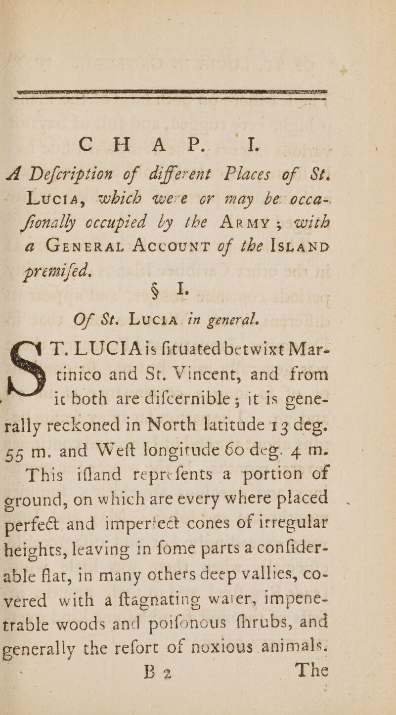 premifed, oa Of St. Lucia in general. 1 T. LUCIA is fituated betwixt Mar- S tinico and St. Vincent, and from — ie both are difcernible ; it is gene- rally reckoned in North latitude 13 deg. 55 m. and Weft longitude 60 deg. 4 m. This ifland reprefents a portion of ground, on which are every where placed perfect and impertect cones of irregular heights, leaving in fome parts a confider- able flat, in many others deep valltes, co- vered with a ftagnating waier, impene- trable woods and potfonous fhrubs, and generally the refort of noxious animals.