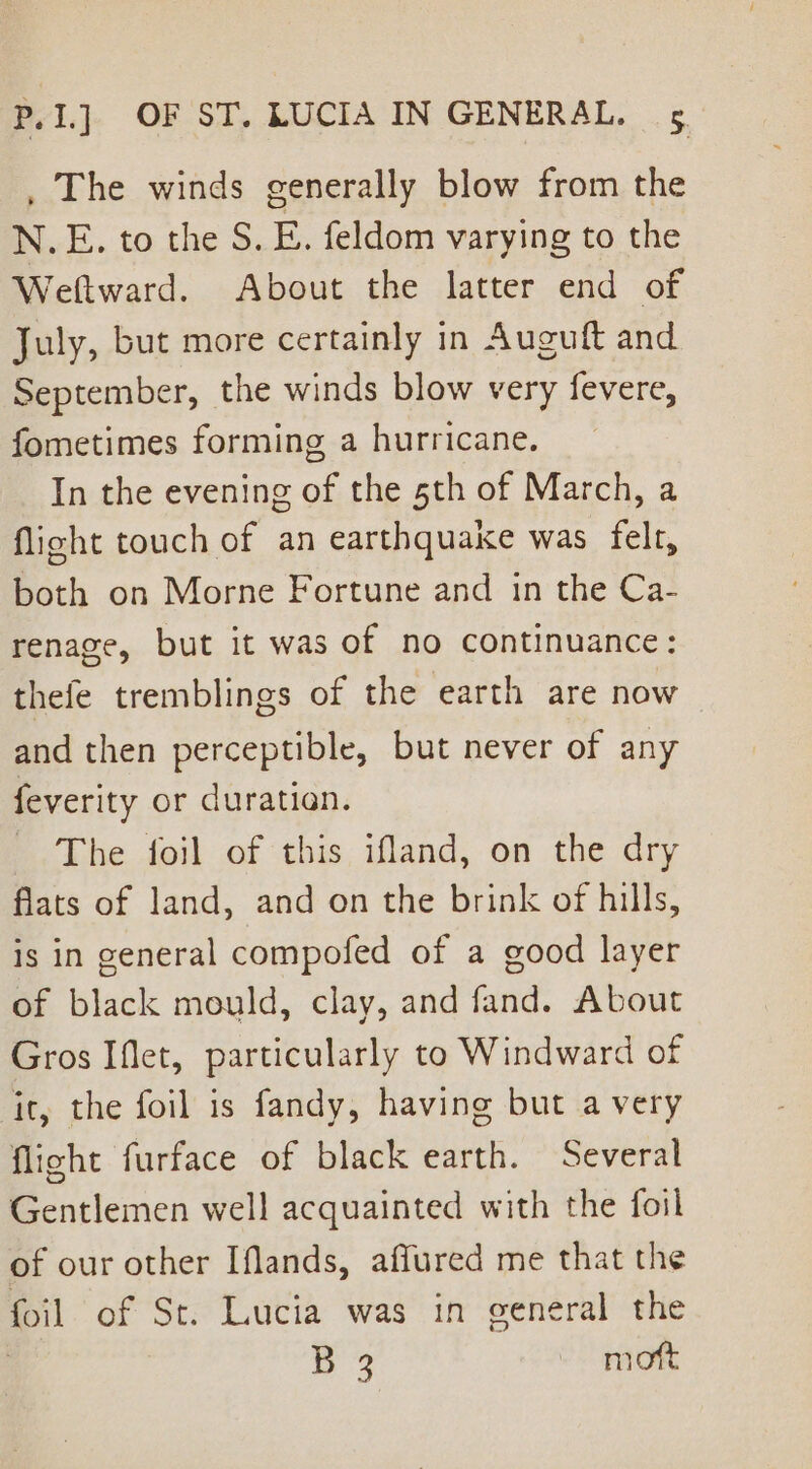 , The winds generally blow from the N.E. to the S. E. feldom varying to the Weftward. About the latter end of July, but more certainly in Auguft and September, the winds blow very fevere, fometimes forming a hurricane. In the evening of the 5th of March, a flight touch of an earthquake was felt, both on Morne Fortune and in the Ca- renage, but it was of no continuance: thefe tremblings of the earth are now and then perceptible, but never of any feverity or duration. The foil of this ifland, on the dry flats of land, and on the brink of hills, is in general compofed of a good layer of black mould, clay, and fand. About Gros Iflet, particularly to Windward of it, the foil is fandy, having but a very flight furface of black earth. Several Gentlemen well acquainted with the foil of our other Iflands, affured me that the foil of St. Lucia was in general the , ee - moft