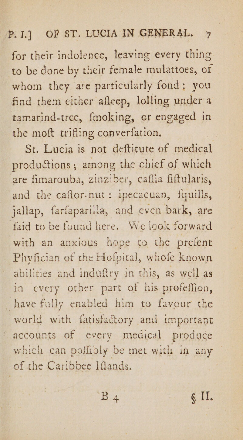 for their indolence, leaving every thing to be done by their female mulattoes, of whom they are particularly fond; you find them either afleep, lolling under a tamarind-tree, fmoking, or engaged in the moft trifiing converfation. St. Lucia is not deftitute of medical productions; among the chief of which are fimarouba, zinziber, caflia fiftularis, and the caflor-nut: ipecacuan, fquills, jallap, farfapariila, and even bark, are {aid to be found here. We leok forward with an anxious hope to the prefent =r bf am Phyfician of the Hofpital, whofe known abilities and induftry im this, as well as in every other part of his profeffion, _ have fully enabled him to favour the world with fatisfactory and important accounts of every medical produce which can poffibly be met with in any of the Caribbee Iflands. koe § IT.