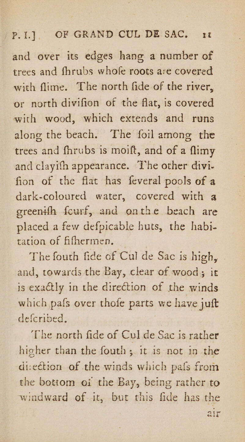 P.I.]. OF GRAND CUL DE SAC. 1 and over its edges hang a number of trees and fhrubs whofe roots are covered with flime. The north fide of the river, or north divifion of the flat, is covered with wood, which extends and runs along the beach. The foil among the trees and fhrubs is moift, and of a flimy and clayifh appearance. The other divi- fion of the flat has feveral pools of a dark-coloured water, covered with a greenifh fcurf, and onthe beach are placed a few defpicable huts, the habi- tation of fifhermen. The fouth fide of Cul de Sac is high, and, towards the Bay, clear of wood; it is exactly in the direction of the winds which pafs over thofe parts we have juft defcribed, ‘The north fide of Cul de Sac is rather higher than the fouth ;. 1t is not in the di:ection of the winds which pafs from the bottom oi the Bay, being rather to windward of it, but this fide has the air