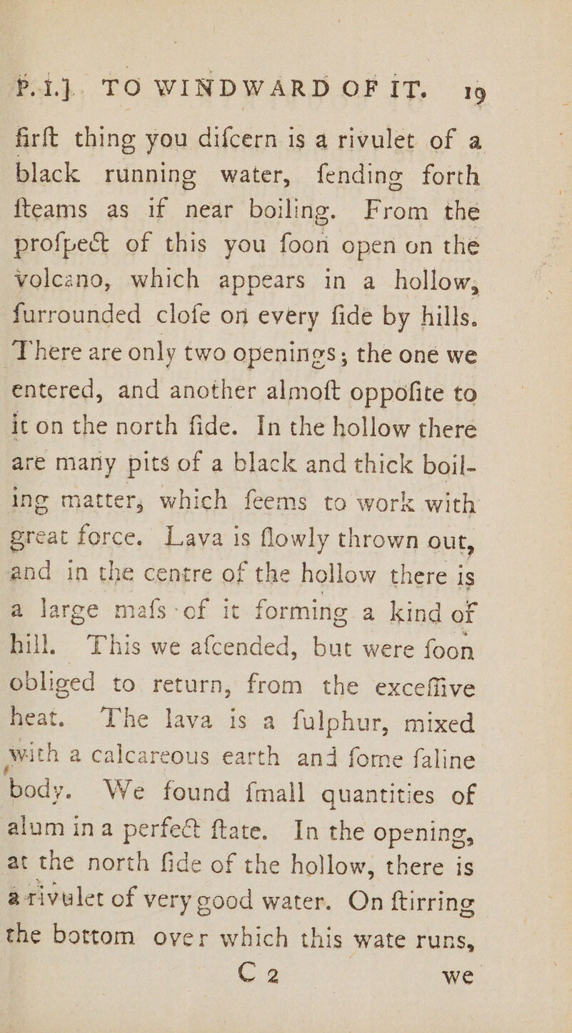 firft thing you difcern is a rivulet of a black running water, fending forth {teams as if near boiling. From the profpect of this you foon open on the volcano, which appears in a_ hollow, furrounded clofe on every fide by hills. ‘There are only two openings; the oné we entered, and another almoft oppofite to it on the north fide. In the hollow there re many pits of a black and thick boil- ing matter; which feems to work with great force. Lava is flowly thrown out, and in the centre of the hollow there is a large mafs-of it forming a kind of hill. This we afcended, but were foon obliged to return, from the exceffive heat. The lava is a fulphur, mixed awith a calcareous earth and fome faline body. We found fmall quantities of alum ina perfect ftate. In the opening, at the north fide of the hollow, there is a rivulet of very good water. On ftirring the bottom over which this wate runs, C2 we