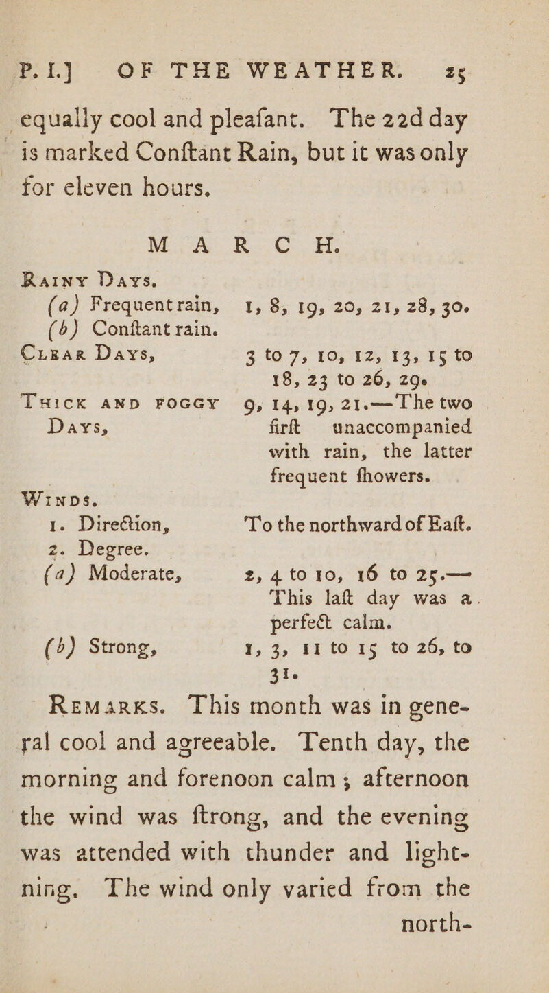 equally cool and pleafant. The 22d day is marked Conftant Rain, but it was only - for eleven hours. Mio: RO, Rainy Days. (a) Frequentrain, 1, 8, 19) 20,21, 28,:30- (6) Conftant rain. Crugrar Days, 3.tO.7, 10; 82,133 15 6 18, 23 to 26, 206 THick AND FOGGY 9, 14,19, 21.—The two Days, firft unaccompanied with rain, the latter frequent fhowers. ages . Direction, To the northward of Eaft. z. Degree. (2) Moderate, 2,4 to10, 16 to 25.— This laft day was a. perfect calm. (5) Strong, 1,3, 11 to 15 to 26, to 316 Remarks. This month was in gene- ral cool and agreeable. Tenth day, the morning and forenoon calm; afternoon the wind was ftrong, and the evening was attended with thunder and light- ning. The wind panhy varied from the north-