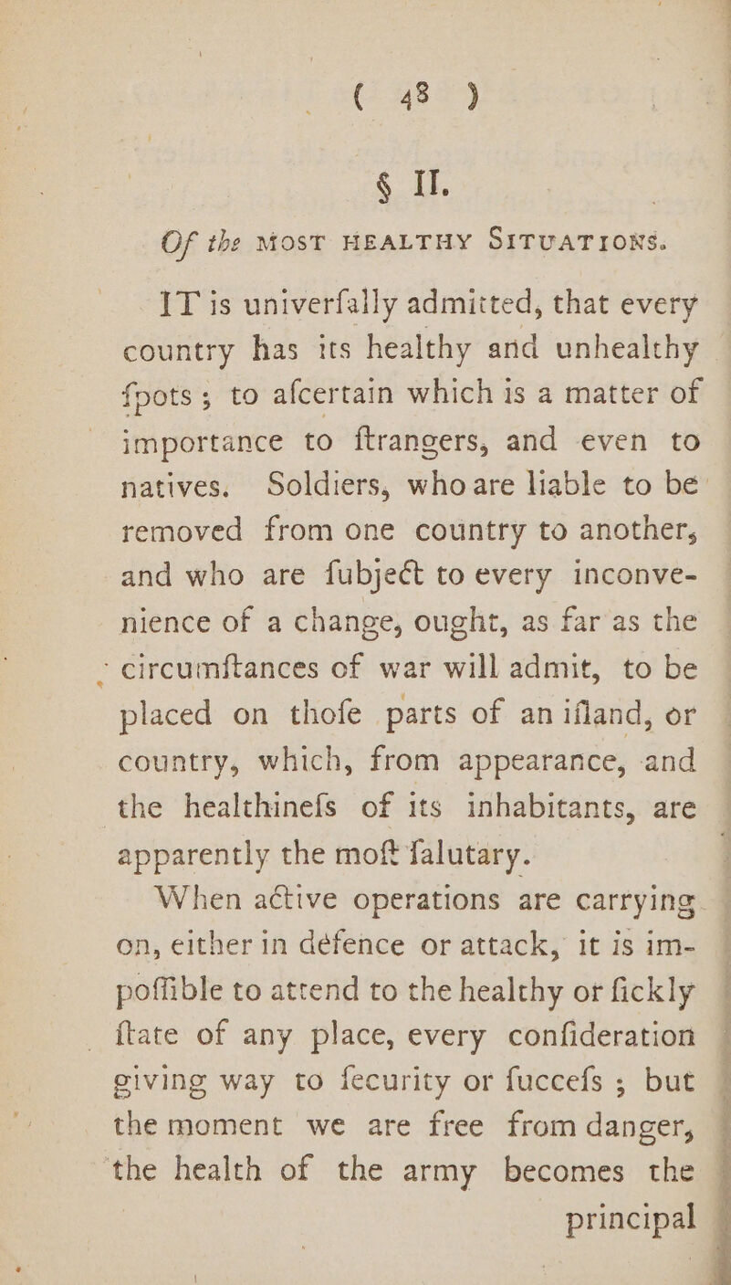 (&gt; 485) &lt;i. Of the MOST HEALTHY SITUATIONS. IT is univerfally admitted, that every country has its healthy and unhealthy foots; to afcertain which is a matter of importance to ftrangers, and even to natives. Soldiers, whoare hable to be removed from one country to another, and who are fubject to every inconve- nience of a change, ought, as far as the -circumftances of war will admit, to be placed on thofe parts of an ifland, or country, which, from appearance, and the healthinefs of its inhabitants, are apparently the moft falutary. When active operations are carrying on, either in defence or attack, it is im- poffible to attend to the healthy ot fickly {tate of any place, every confideration giving way to fecurity or fuccefs ; but the moment we are free from danger, the health of the army becomes the | principal —