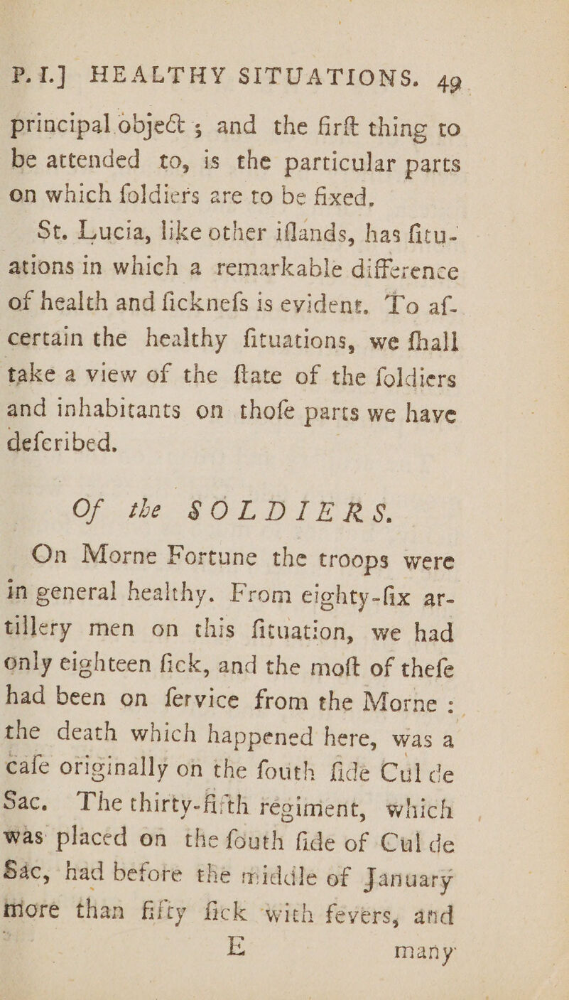 principal object ; and the firtt thing to be attended to, is the particular parts on which foldiers are to be fixed, St. Lucia, like other iflands, has fitu- ations in which a remarkable difference of health and ficknefs is evident, To af- certain the healthy fituations, we fhall take a view of the ftate of the foldiers and inhabitants on thofe parts we have deferibed, Of the SOLDIERS. On Morne Fortune the troops were in general healthy. From eighty-fix ar- tillery men on this fituation, we had only eighteen fick, and the moft of thefe had been on fervice from the Morne : 3 the death which happened here, was a cafe originally on the fouth fide Culde Sac. The thirty-fiith régiment, which was placed on the fouth fide of Cul de Sac, had before the middle of january more than fifty fick with fevers, and if c many