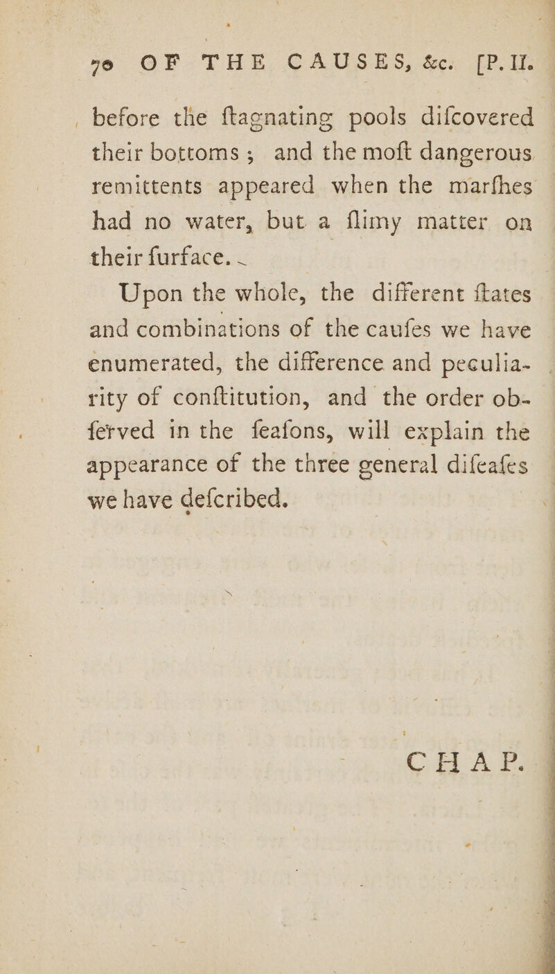 “eo OF THE CAUSES, &amp;c. [P.It. before the ftagnating pools difcovered their bottoms; and the moft dangerous remittents appeared when the marfhes had no water, but a flimy matter on their furface. - Upon the whole, the different {tates and combinations of the caufes we have enumerated, the difference and peculia- rity of conftitution, and the order ob- ferved in the feafons, will explain the appearance of the three general difeafes we have defcribed. CHAP -