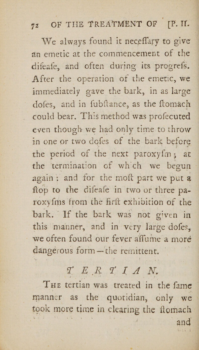 We always found it neceffary to give dn emetic at the commencement of the difeafe, and often during its progrefs, After the operation of the emetic, we immediately gave the bark, in as large | dofes, and in fubftance, as the ftomach could bear. This method was profecuted even though we had only time to throw in one or two dofes of the bark befere the period of the next paroxyfm,; at the termination of which we begun - again : and for the moft part we put a fiop to the difeafe in two or three pa- roxy{ms from the firft exhibition of the bark. If the bark was not given in this manner, and in very large dofes, we often found our fever affume a more danger ous form —the remittent. | TERTIAN, THE tertian was treated in the fame manner as the quotidian, only we took more time in clearing the ftomach ae