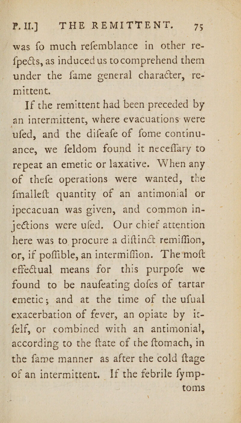 was fo much refemblance in other re- {pects, as induced us tocomprehend them under the fame general character, re- mittent. | If the remittent had been preceded by an intermittent, where evacuations were ufed, and the difeafe of fome continu- ance, we feldom found it neceflary to repeat an emetic or laxative. When any of thefe operations were wanted, the fmalleft quantity of an antimonial or ipecacuan was given, and common in- jections were ufed, Our chief attention here was to procure a diftinct remiffion, or, if poffible, an intermiffion. The‘mott effectual means for this purpofe we found to be naufeating dofes of tartar emetic; and at the time of the ufual exacerbation of fever, an opiate by 1t- felf, or combined with an antimonial, according to the ftate of the ftomach, in the fame manner as after the cold ftage _ of an intermittent. If the febrile fymp- toms \