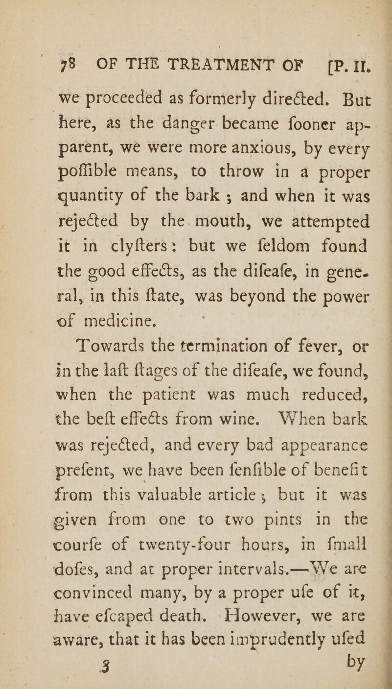 we proceeded as formerly directed. But here, as the danger became fooner ap- _ parent, we were more anxious, by every — poffible means, to throw in a proper quantity of the bark ; and when it was rejected by the. mouth, we attempted it in clyfters: but we feldom found the good effects, as the difeafe, in gene. ral, in this ftate, was beyond the power of medicine. | Towards the termination of fever, or in the laft flages of the difeafe, we found, when the patient was much reduced, the beft effects from wine. When bark was rejected, and every bad appearance prefent, we have been fenfible of benefit from this valuable article; but it was given from one to two pints in the courfe of twenty-four hours, in {mall dofes, and at proper intervals.— We are convinced many, by a proper ufe of it, have efcaped death. ‘However, we are aware, that it has beenimprudently ufed — 3 by =