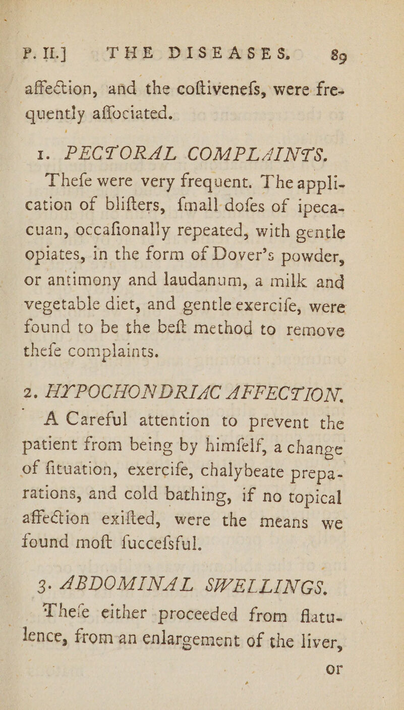 affection, and the coftivenefs, were fre. quently affociated. 1. PEGI ORAL COMPLAINTS, Thefe were very frequent. The appli- cation of blifters, {mall dofes of ipeca- cuan, occafionally repeated, with gentle opiates, in the form of Dover’s powder, or antimony and laudanum, a milk and vegetable diet, and gentle exercife, were found to be the beft method to remove thefe complaints. 2. HYPOCHONDRIAC AFFECTION. _ A Careful attention to prevent the patient from being by himfelf, a change of fituation, exercife, chalybeate prepa- rations, and cold bathing, if no topical affection exifted, were the means we found moft fuccefsful. 3. ABDOMINAL SWELLINGS, _ hele either proceeded from flatu- lence, from an enlargement of the liver, or