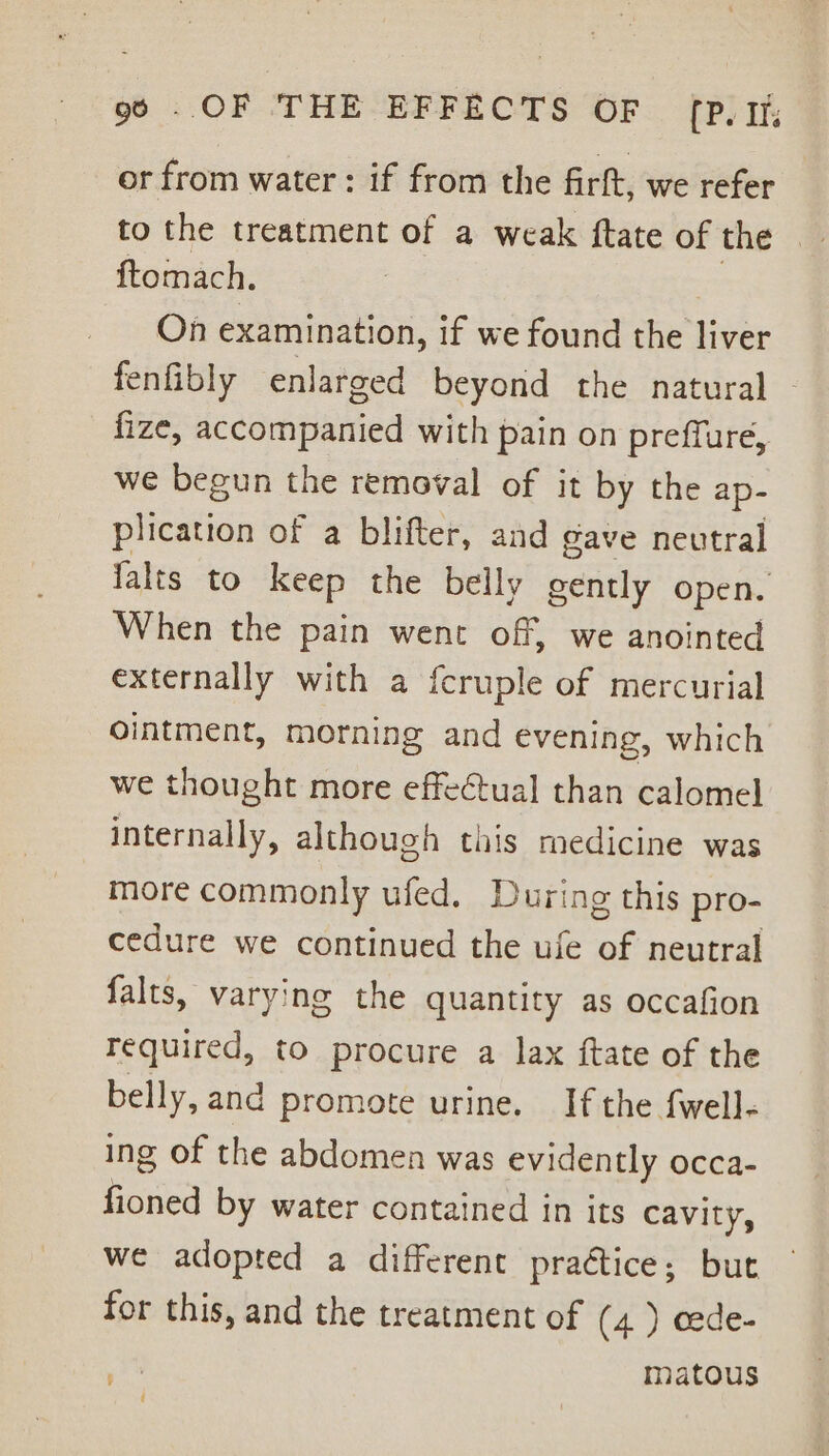 or from water : if from the firft, we refer to the treatment of a weak ftate of the ftomach. On sohadebes: if we found the liver fenfibly enlarged beyond the natural fize, accompanied with pain on preffure, we begun the removal of it by the ap- plication of a blifter, and gave neutral falts to keep the belly gently open. When the pain went off, we anointed externally with a fcruple of mercurial ointment, morning and evening, which we thought more effeCtual than calomel internally, although this medicine was more commonly ufed. During this pro- cedure we continued the ufe of neutral falts, varying the quantity as occafion required, to procure a lax ftate of the belly, and promote urine. If the fwell- ing of the abdomen was evidently occa- ate by water contained in its cavity, we adopted a different praétice; but for this, and the treatment of (4) cede- matous ? :