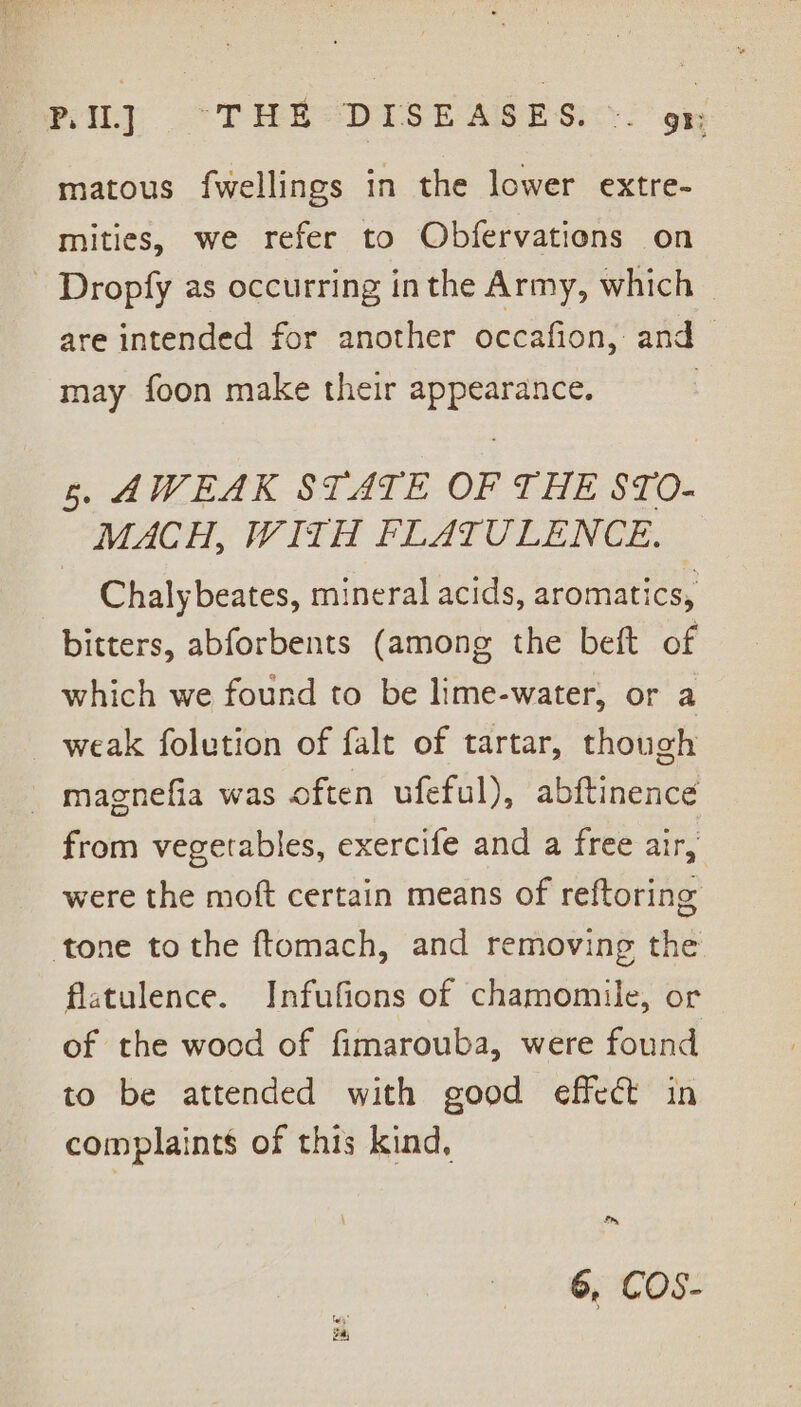 PIL] “THE DISEASES. ». gt: matous fwellings in the lower extre- mities, we refer to Obfervations on Dropfy as occurring inthe Army, which are intended for another occafion, and may foon make their appearance. | 6. AWEAK STATE OF THE STO- MACH, WITH FLATULENCE. Chalybeates, mineral acids, aromatics, bitters, abforbents (among the beft of which we found to be lime-water, or a weak folution of falt of tartar, though _ magnefia was often ufeful), abftinence from vegetables, exercife and a free air, were the moft certain means of reftoring tone tothe ftomach, and removing the flatulence. Infufions of chamomile, or of the wood of fimarouba, were found to be attended with good effect in complaints of this kind, ay