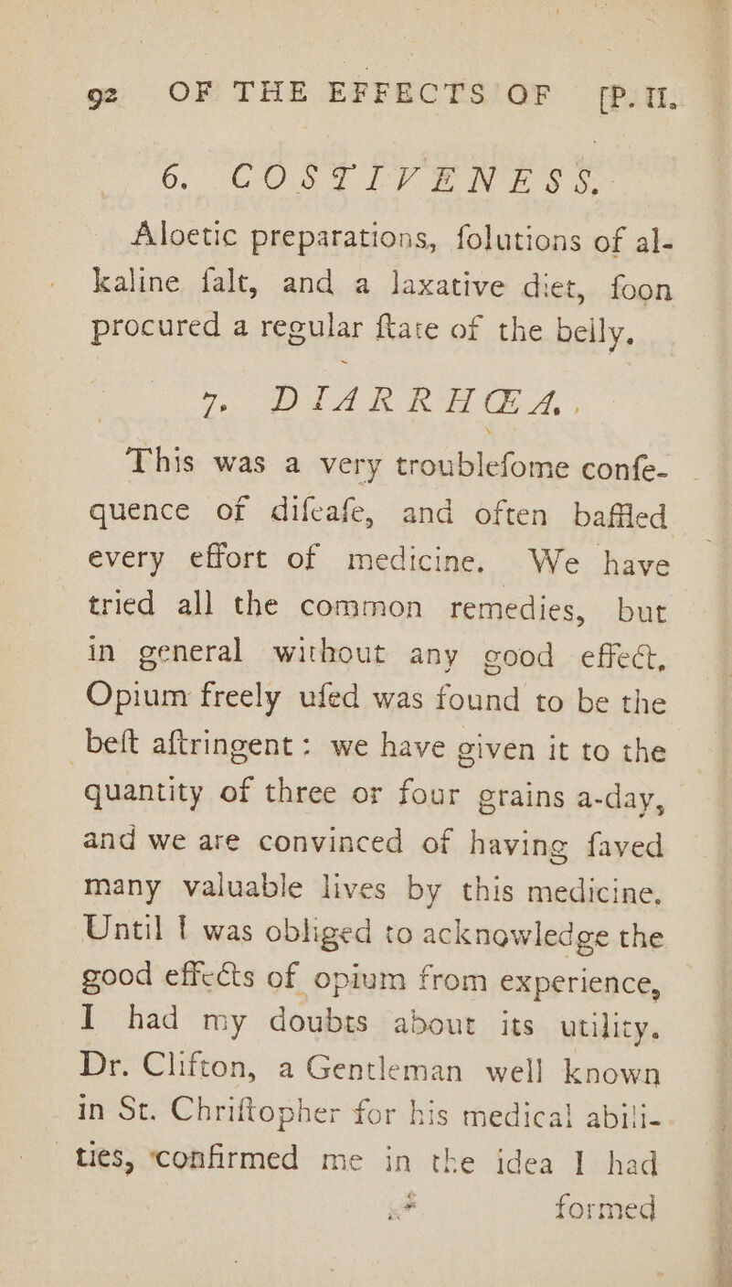 6. COLT EY Ewes. Aloetic preparations, folutions of al- kaline falt, and a laxative diet, foon procured a regular ftate of the belly. 7 DIARRHGA.. This was a very troublefome confe- quence of difeafe, and often baffled every effort of medicine. We have tried all the common remedies, but in general without any good effec, Opium freely ufed was found to be the _beft aftringent : we have given it to the quantity of three or four grains a-day, and we are convinced of having faved many valuable lives by this medicine. Until t was obliged to acknowledge the good effects of opium from experience, I had my doubts about its utility, Dr. Clifton, a Gentleman well known in St. Chriftopher for his medical abili- ties, ‘confirmed me in the idea I had # formed